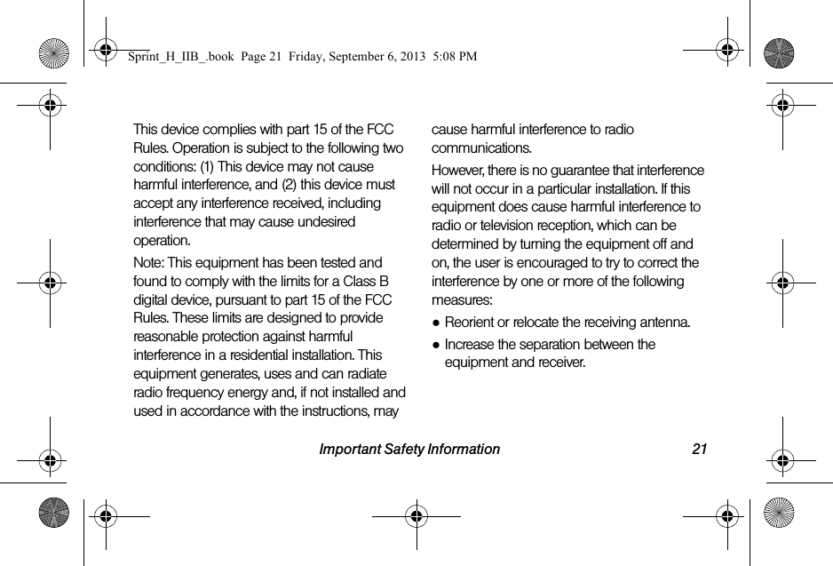 Important Safety Information 21This device complies with part 15 of the FCC Rules. Operation is subject to the following two conditions: (1) This device may not cause harmful interference, and (2) this device must accept any interference received, including interference that may cause undesired operation.Note: This equipment has been tested and found to comply with the limits for a Class B digital device, pursuant to part 15 of the FCC Rules. These limits are designed to provide reasonable protection against harmful interference in a residential installation. This equipment generates, uses and can radiate radio frequency energy and, if not installed and used in accordance with the instructions, may cause harmful interference to radio communications. However, there is no guarantee that interference will not occur in a particular installation. If this equipment does cause harmful interference to radio or television reception, which can be determined by turning the equipment off and on, the user is encouraged to try to correct the interference by one or more of the following measures:●Reorient or relocate the receiving antenna.●Increase the separation between the equipment and receiver.Sprint_H_IIB_.book  Page 21  Friday, September 6, 2013  5:08 PM