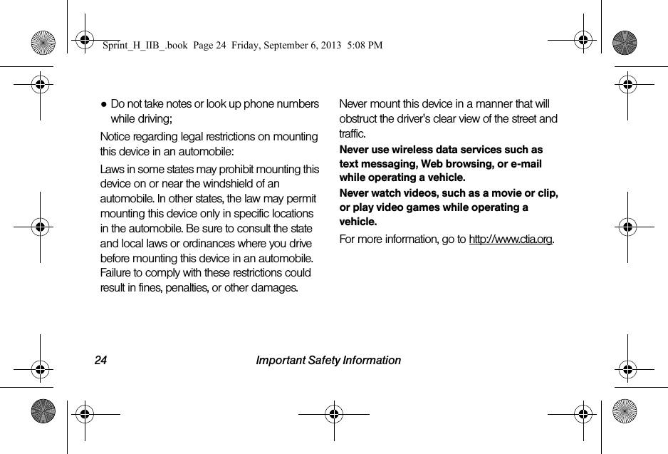 24 Important Safety Information●Do not take notes or look up phone numbers while driving;Notice regarding legal restrictions on mounting this device in an automobile:Laws in some states may prohibit mounting this device on or near the windshield of an automobile. In other states, the law may permit mounting this device only in specific locations in the automobile. Be sure to consult the state and local laws or ordinances where you drive before mounting this device in an automobile. Failure to comply with these restrictions could result in fines, penalties, or other damages.Never mount this device in a manner that will obstruct the driver&apos;s clear view of the street and traffic.Never use wireless data services such as text messaging, Web browsing, or e-mail while operating a vehicle.Never watch videos, such as a movie or clip, or play video games while operating a vehicle.For more information, go to http://www.ctia.org.Sprint_H_IIB_.book  Page 24  Friday, September 6, 2013  5:08 PM