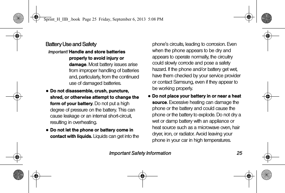 Important Safety Information 25Battery Use and SafetyImportant! Handle and store batteries properly to avoid injury or damage. Most battery issues arise from improper handling of batteries and, particularly, from the continued use of damaged batteries.●Do not disassemble, crush, puncture, shred, or otherwise attempt to change the form of your battery. Do not put a high degree of pressure on the battery. This can cause leakage or an internal short-circuit, resulting in overheating.●Do not let the phone or battery come in contact with liquids. Liquids can get into the phone&apos;s circuits, leading to corrosion. Even when the phone appears to be dry and appears to operate normally, the circuitry could slowly corrode and pose a safety hazard. If the phone and/or battery get wet, have them checked by your service provider or contact Samsung, even if they appear to be working properly.●Do not place your battery in or near a heat source. Excessive heating can damage the phone or the battery and could cause the phone or the battery to explode. Do not dry a wet or damp battery with an appliance or heat source such as a microwave oven, hair dryer, iron, or radiator. Avoid leaving your phone in your car in high temperatures.Sprint_H_IIB_.book  Page 25  Friday, September 6, 2013  5:08 PM