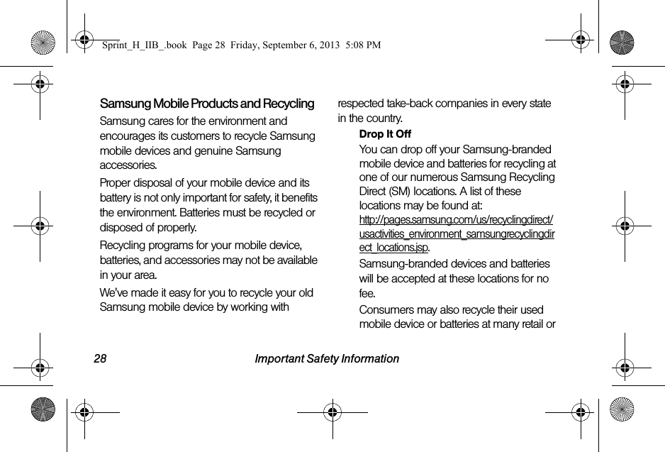 28 Important Safety InformationSamsung Mobile Products and RecyclingSamsung cares for the environment and encourages its customers to recycle Samsung mobile devices and genuine Samsung accessories.Proper disposal of your mobile device and its battery is not only important for safety, it benefits the environment. Batteries must be recycled or disposed of properly.Recycling programs for your mobile device, batteries, and accessories may not be available in your area.We&apos;ve made it easy for you to recycle your old Samsung mobile device by working with respected take-back companies in every state in the country.Drop It OffYou can drop off your Samsung-branded mobile device and batteries for recycling at one of our numerous Samsung Recycling Direct (SM) locations. A list of these locations may be found at:http://pages.samsung.com/us/recyclingdirect/usactivities_environment_samsungrecyclingdirect_locations.jsp.Samsung-branded devices and batteries will be accepted at these locations for no fee.Consumers may also recycle their used mobile device or batteries at many retail or Sprint_H_IIB_.book  Page 28  Friday, September 6, 2013  5:08 PM