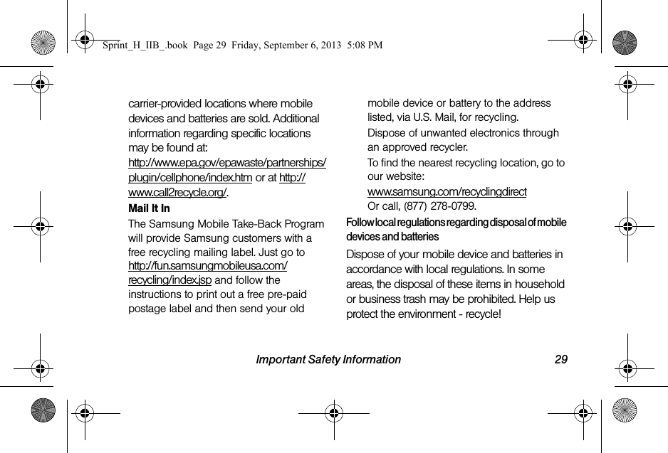 Important Safety Information 29carrier-provided locations where mobile devices and batteries are sold. Additional information regarding specific locations may be found at: http://www.epa.gov/epawaste/partnerships/plugin/cellphone/index.htm or at http://www.call2recycle.org/.Mail It InThe Samsung Mobile Take-Back Program will provide Samsung customers with a free recycling mailing label. Just go tohttp://fun.samsungmobileusa.com/recycling/index.jsp and follow the instructions to print out a free pre-paid postage label and then send your old mobile device or battery to the address listed, via U.S. Mail, for recycling.Dispose of unwanted electronics through an approved recycler.To find the nearest recycling location, go to our website:www.samsung.com/recyclingdirect Or call, (877) 278-0799.Follow local regulations regarding disposal of mobile devices and batteriesDispose of your mobile device and batteries in accordance with local regulations. In some areas, the disposal of these items in household or business trash may be prohibited. Help us protect the environment - recycle!Sprint_H_IIB_.book  Page 29  Friday, September 6, 2013  5:08 PM