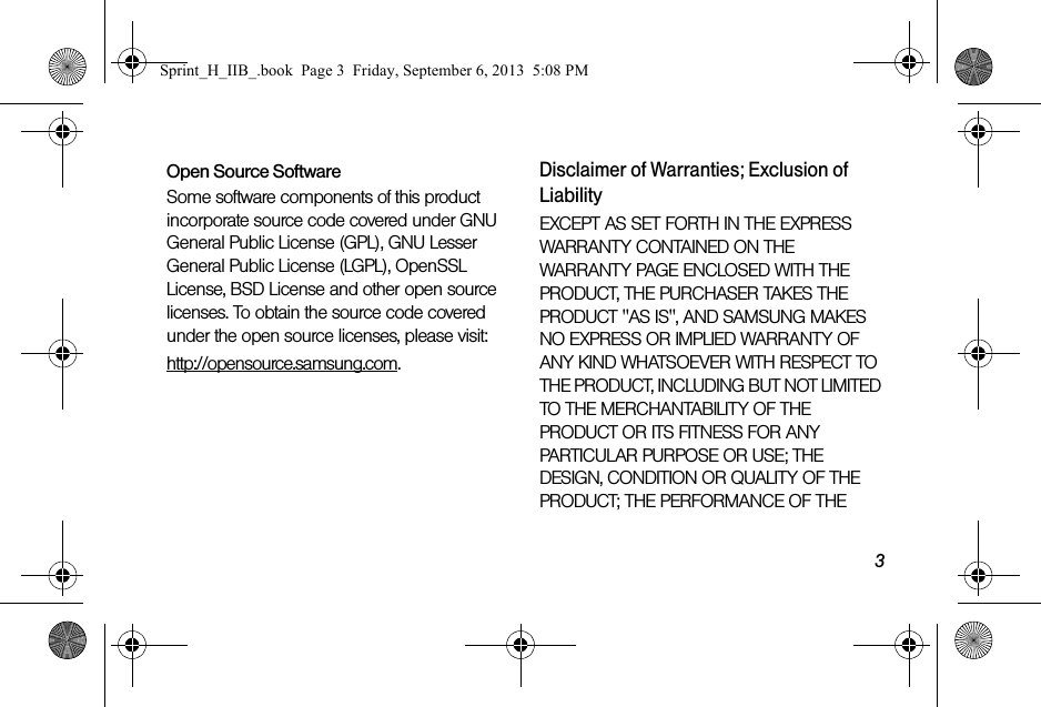 3Open Source SoftwareSome software components of this product incorporate source code covered under GNU General Public License (GPL), GNU Lesser General Public License (LGPL), OpenSSL License, BSD License and other open source licenses. To obtain the source code covered under the open source licenses, please visit:http://opensource.samsung.com.Disclaimer of Warranties; Exclusion of LiabilityEXCEPT AS SET FORTH IN THE EXPRESS WARRANTY CONTAINED ON THE WARRANTY PAGE ENCLOSED WITH THE PRODUCT, THE PURCHASER TAKES THE PRODUCT &quot;AS IS&quot;, AND SAMSUNG MAKES NO EXPRESS OR IMPLIED WARRANTY OF ANY KIND WHATSOEVER WITH RESPECT TO THE PRODUCT, INCLUDING BUT NOT LIMITED TO THE MERCHANTABILITY OF THE PRODUCT OR ITS FITNESS FOR ANY PARTICULAR PURPOSE OR USE; THE DESIGN, CONDITION OR QUALITY OF THE PRODUCT; THE PERFORMANCE OF THE Sprint_H_IIB_.book  Page 3  Friday, September 6, 2013  5:08 PM