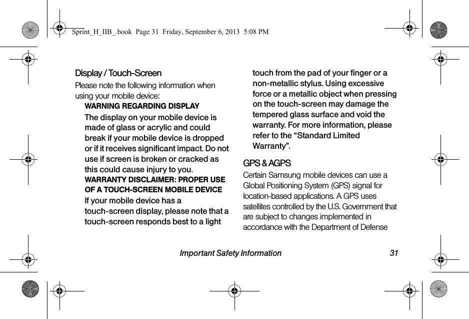 Important Safety Information 31Display / Touch-ScreenPlease note the following information when using your mobile device:WARNING REGARDING DISPLAYThe display on your mobile device is made of glass or acrylic and could break if your mobile device is dropped or if it receives significant impact. Do not use if screen is broken or cracked as this could cause injury to you.WARRANTY DISCLAIMER: PROPER USE OF A TOUCH-SCREEN MOBILE DEVICEIf your mobile device has a touch-screen display, please note that a touch-screen responds best to a light touch from the pad of your finger or a non-metallic stylus. Using excessive force or a metallic object when pressing on the touch-screen may damage the tempered glass surface and void the warranty. For more information, please refer to the “Standard Limited Warranty”.GPS &amp; AGPSCertain Samsung mobile devices can use a Global Positioning System (GPS) signal for location-based applications. A GPS uses satellites controlled by the U.S. Government that are subject to changes implemented in accordance with the Department of Defense Sprint_H_IIB_.book  Page 31  Friday, September 6, 2013  5:08 PM