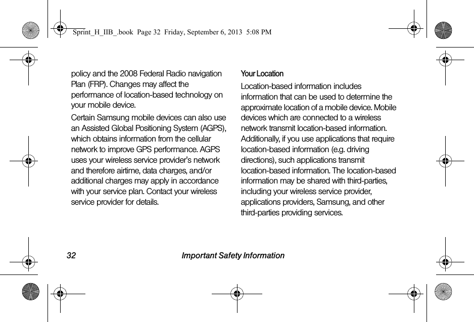 32 Important Safety Informationpolicy and the 2008 Federal Radio navigation Plan (FRP). Changes may affect the performance of location-based technology on your mobile device.Certain Samsung mobile devices can also use an Assisted Global Positioning System (AGPS), which obtains information from the cellular network to improve GPS performance. AGPS uses your wireless service provider&apos;s network and therefore airtime, data charges, and/or additional charges may apply in accordance with your service plan. Contact your wireless service provider for details.Your LocationLocation-based information includes information that can be used to determine the approximate location of a mobile device. Mobile devices which are connected to a wireless network transmit location-based information. Additionally, if you use applications that require location-based information (e.g. driving directions), such applications transmit location-based information. The location-based information may be shared with third-parties, including your wireless service provider, applications providers, Samsung, and other third-parties providing services.Sprint_H_IIB_.book  Page 32  Friday, September 6, 2013  5:08 PM