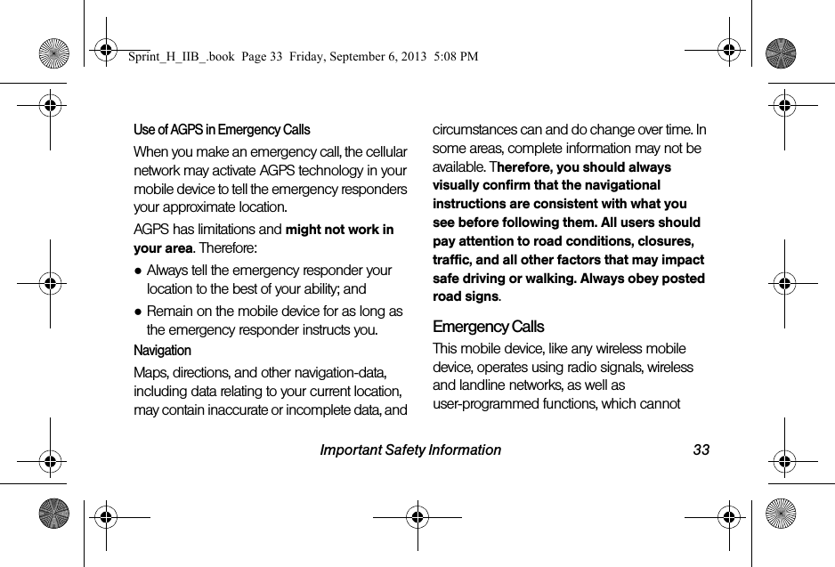 Important Safety Information 33Use of AGPS in Emergency CallsWhen you make an emergency call, the cellular network may activate AGPS technology in your mobile device to tell the emergency responders your approximate location.AGPS has limitations and might not work in your area. Therefore:●Always tell the emergency responder your location to the best of your ability; and●Remain on the mobile device for as long as the emergency responder instructs you.NavigationMaps, directions, and other navigation-data, including data relating to your current location, may contain inaccurate or incomplete data, and circumstances can and do change over time. In some areas, complete information may not be available. Therefore, you should always visually confirm that the navigational instructions are consistent with what you see before following them. All users should pay attention to road conditions, closures, traffic, and all other factors that may impact safe driving or walking. Always obey posted road signs.Emergency CallsThis mobile device, like any wireless mobile device, operates using radio signals, wireless and landline networks, as well as user-programmed functions, which cannot Sprint_H_IIB_.book  Page 33  Friday, September 6, 2013  5:08 PM