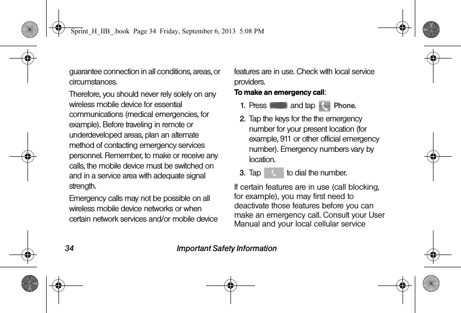 34 Important Safety Informationguarantee connection in all conditions, areas, or circumstances. Therefore, you should never rely solely on any wireless mobile device for essential communications (medical emergencies, for example). Before traveling in remote or underdeveloped areas, plan an alternate method of contacting emergency services personnel. Remember, to make or receive any calls, the mobile device must be switched on and in a service area with adequate signal strength.Emergency calls may not be possible on all wireless mobile device networks or when certain network services and/or mobile device features are in use. Check with local service providers.To make an emergency call:1. Press   and tap   Phone.2. Tap the keys for the the emergency number for your present location (for example, 911 or other official emergency number). Emergency numbers vary by location.3. Tap   to dial the number.If certain features are in use (call blocking, for example), you may first need to deactivate those features before you can make an emergency call. Consult your User Manual and your local cellular service Sprint_H_IIB_.book  Page 34  Friday, September 6, 2013  5:08 PM