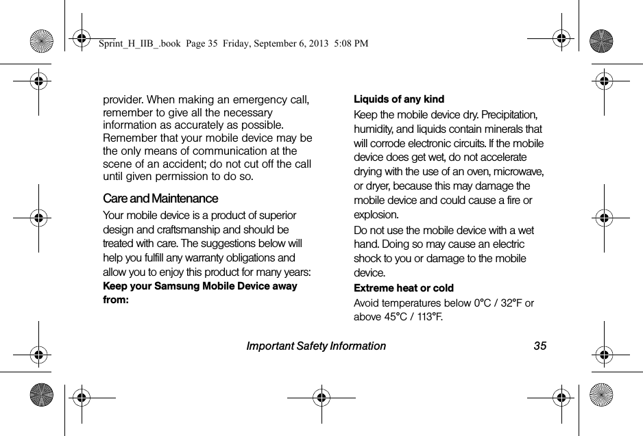 Important Safety Information 35provider. When making an emergency call, remember to give all the necessary information as accurately as possible. Remember that your mobile device may be the only means of communication at the scene of an accident; do not cut off the call until given permission to do so.Care and MaintenanceYour mobile device is a product of superior design and craftsmanship and should be treated with care. The suggestions below will help you fulfill any warranty obligations and allow you to enjoy this product for many years:Keep your Samsung Mobile Device away from:Liquids of any kindKeep the mobile device dry. Precipitation, humidity, and liquids contain minerals that will corrode electronic circuits. If the mobile device does get wet, do not accelerate drying with the use of an oven, microwave, or dryer, because this may damage the mobile device and could cause a fire or explosion. Do not use the mobile device with a wet hand. Doing so may cause an electric shock to you or damage to the mobile device.Extreme heat or coldAvoid temperatures below 0°C / 32°F or above 45°C / 113°F.Sprint_H_IIB_.book  Page 35  Friday, September 6, 2013  5:08 PM