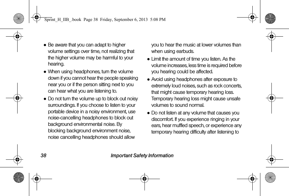 38 Important Safety Information●Be aware that you can adapt to higher volume settings over time, not realizing that the higher volume may be harmful to your hearing.●When using headphones, turn the volume down if you cannot hear the people speaking near you or if the person sitting next to you can hear what you are listening to.●Do not turn the volume up to block out noisy surroundings. If you choose to listen to your portable device in a noisy environment, use noise-cancelling headphones to block out background environmental noise. By blocking background environment noise, noise cancelling headphones should allow you to hear the music at lower volumes than when using earbuds.●Limit the amount of time you listen. As the volume increases, less time is required before you hearing could be affected.●Avoid using headphones after exposure to extremely loud noises, such as rock concerts, that might cause temporary hearing loss. Temporary hearing loss might cause unsafe volumes to sound normal.●Do not listen at any volume that causes you discomfort. If you experience ringing in your ears, hear muffled speech, or experience any temporary hearing difficulty after listening to Sprint_H_IIB_.book  Page 38  Friday, September 6, 2013  5:08 PM