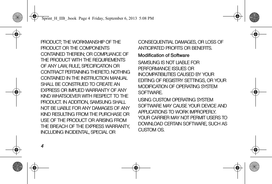 4PRODUCT; THE WORKMANSHIP OF THE PRODUCT OR THE COMPONENTS CONTAINED THEREIN; OR COMPLIANCE OF THE PRODUCT WITH THE REQUIREMENTS OF ANY LAW, RULE, SPECIFICATION OR CONTRACT PERTAINING THERETO. NOTHING CONTAINED IN THE INSTRUCTION MANUAL SHALL BE CONSTRUED TO CREATE AN EXPRESS OR IMPLIED WARRANTY OF ANY KIND WHATSOEVER WITH RESPECT TO THE PRODUCT. IN ADDITION, SAMSUNG SHALL NOT BE LIABLE FOR ANY DAMAGES OF ANY KIND RESULTING FROM THE PURCHASE OR USE OF THE PRODUCT OR ARISING FROM THE BREACH OF THE EXPRESS WARRANTY, INCLUDING INCIDENTAL, SPECIAL OR CONSEQUENTIAL DAMAGES, OR LOSS OF ANTICIPATED PROFITS OR BENEFITS.Modification of SoftwareSAMSUNG IS NOT LIABLE FOR PERFORMANCE ISSUES OR INCOMPATIBILITIES CAUSED BY YOUR EDITING OF REGISTRY SETTINGS, OR YOUR MODIFICATION OF OPERATING SYSTEM SOFTWARE. USING CUSTOM OPERATING SYSTEM SOFTWARE MAY CAUSE YOUR DEVICE AND APPLICATIONS TO WORK IMPROPERLY. YOUR CARRIER MAY NOT PERMIT USERS TO DOWNLOAD CERTAIN SOFTWARE, SUCH AS CUSTOM OS.Sprint_H_IIB_.book  Page 4  Friday, September 6, 2013  5:08 PM