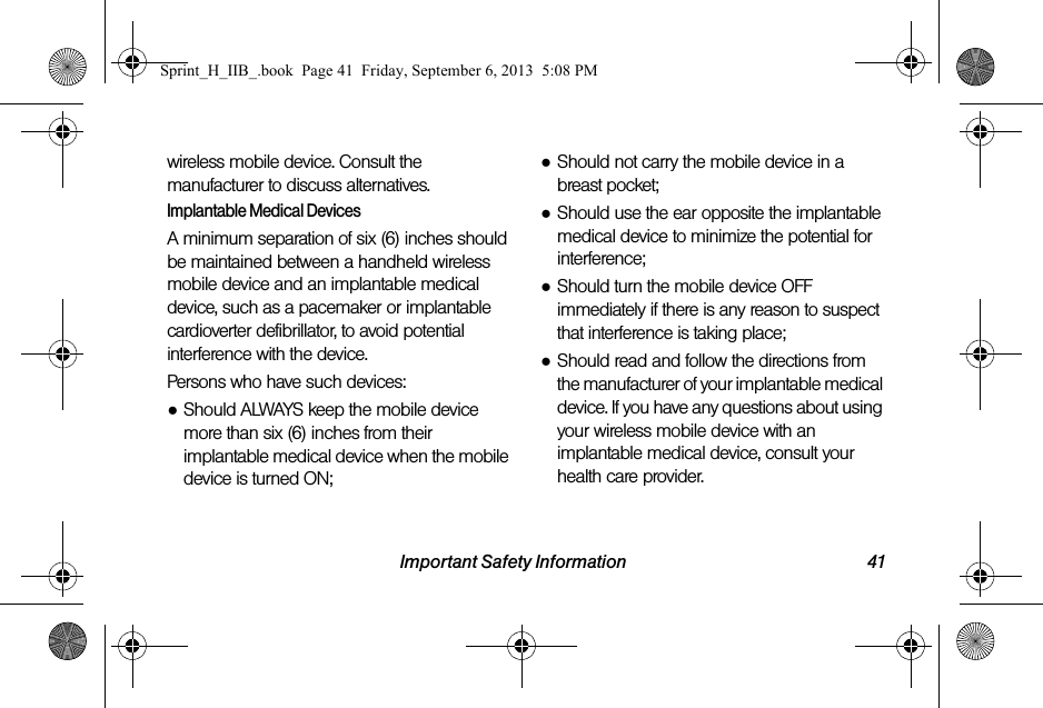 Important Safety Information 41wireless mobile device. Consult the manufacturer to discuss alternatives.Implantable Medical DevicesA minimum separation of six (6) inches should be maintained between a handheld wireless mobile device and an implantable medical device, such as a pacemaker or implantable cardioverter defibrillator, to avoid potential interference with the device.Persons who have such devices:●Should ALWAYS keep the mobile device more than six (6) inches from their implantable medical device when the mobile device is turned ON;●Should not carry the mobile device in a breast pocket;●Should use the ear opposite the implantable medical device to minimize the potential for interference;●Should turn the mobile device OFF immediately if there is any reason to suspect that interference is taking place;●Should read and follow the directions from the manufacturer of your implantable medical device. If you have any questions about using your wireless mobile device with an implantable medical device, consult your health care provider.Sprint_H_IIB_.book  Page 41  Friday, September 6, 2013  5:08 PM