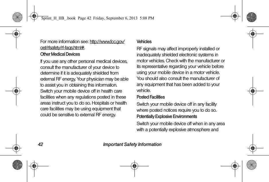 42 Important Safety InformationFor more information see: http://www.fcc.gov/oet/rfsafety/rf-faqs.html#.Other Medical DevicesIf you use any other personal medical devices, consult the manufacturer of your device to determine if it is adequately shielded from external RF energy. Your physician may be able to assist you in obtaining this information. Switch your mobile device off in health care facilities when any regulations posted in these areas instruct you to do so. Hospitals or health care facilities may be using equipment that could be sensitive to external RF energy.VehiclesRF signals may affect improperly installed or inadequately shielded electronic systems in motor vehicles. Check with the manufacturer or its representative regarding your vehicle before using your mobile device in a motor vehicle. You should also consult the manufacturer of any equipment that has been added to your vehicle.Posted FacilitiesSwitch your mobile device off in any facility where posted notices require you to do so.Potentially Explosive EnvironmentsSwitch your mobile device off when in any area with a potentially explosive atmosphere and Sprint_H_IIB_.book  Page 42  Friday, September 6, 2013  5:08 PM