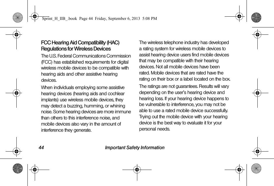44 Important Safety InformationFCC Hearing Aid Compatibility (HAC) Regulations for Wireless DevicesThe U.S. Federal Communications Commission (FCC) has established requirements for digital wireless mobile devices to be compatible with hearing aids and other assistive hearing devices.When individuals employing some assistive hearing devices (hearing aids and cochlear implants) use wireless mobile devices, they may detect a buzzing, humming, or whining noise. Some hearing devices are more immune than others to this interference noise, and mobile devices also vary in the amount of interference they generate.The wireless telephone industry has developed a rating system for wireless mobile devices to assist hearing device users find mobile devices that may be compatible with their hearing devices. Not all mobile devices have been rated. Mobile devices that are rated have the rating on their box or a label located on the box.The ratings are not guarantees. Results will vary depending on the user&apos;s hearing device and hearing loss. If your hearing device happens to be vulnerable to interference, you may not be able to use a rated mobile device successfully. Trying out the mobile device with your hearing device is the best way to evaluate it for your personal needs.Sprint_H_IIB_.book  Page 44  Friday, September 6, 2013  5:08 PM