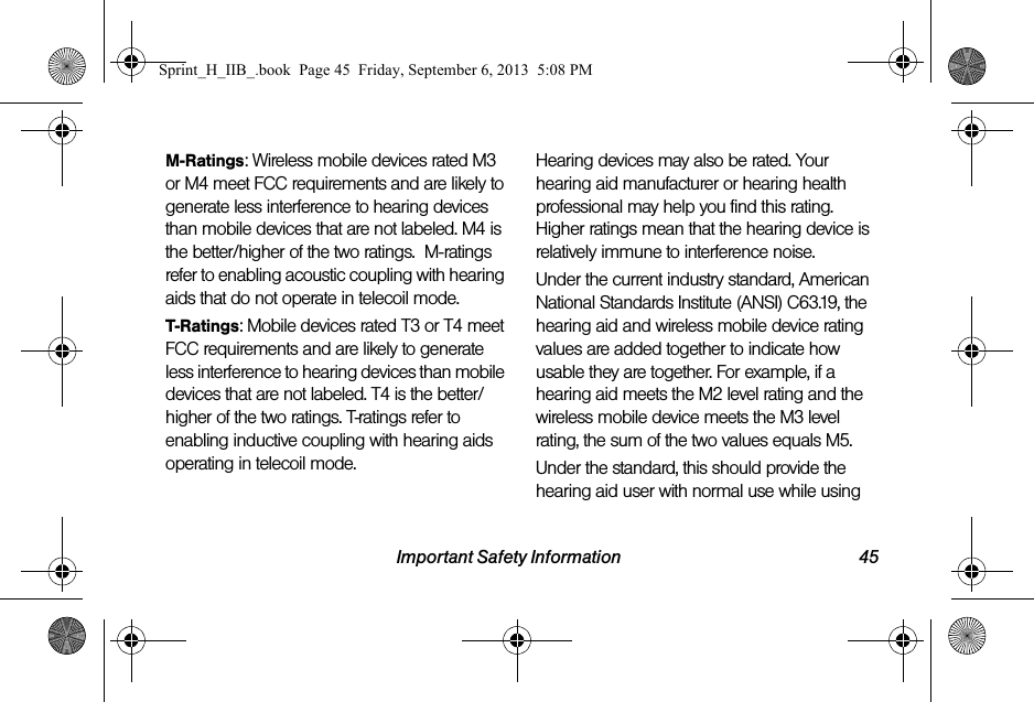 Important Safety Information 45M-Ratings: Wireless mobile devices rated M3 or M4 meet FCC requirements and are likely to generate less interference to hearing devices than mobile devices that are not labeled. M4 is the better/higher of the two ratings.  M-ratings refer to enabling acoustic coupling with hearing aids that do not operate in telecoil mode.T-Ratings: Mobile devices rated T3 or T4 meet FCC requirements and are likely to generate less interference to hearing devices than mobile devices that are not labeled. T4 is the better/higher of the two ratings. T-ratings refer to enabling inductive coupling with hearing aids operating in telecoil mode.Hearing devices may also be rated. Your hearing aid manufacturer or hearing health professional may help you find this rating. Higher ratings mean that the hearing device is relatively immune to interference noise. Under the current industry standard, American National Standards Institute (ANSI) C63.19, the hearing aid and wireless mobile device rating values are added together to indicate how usable they are together. For example, if a hearing aid meets the M2 level rating and the wireless mobile device meets the M3 level rating, the sum of the two values equals M5. Under the standard, this should provide the hearing aid user with normal use while using Sprint_H_IIB_.book  Page 45  Friday, September 6, 2013  5:08 PM