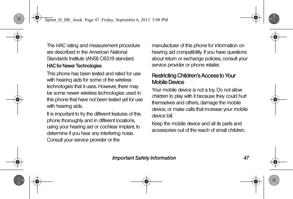 Important Safety Information 47The HAC rating and measurement procedure are described in the American National Standards Institute (ANSI) C63.19 standard.HAC for Newer TechnologiesThis phone has been tested and rated for use with hearing aids for some of the wireless technologies that it uses. However, there may be some newer wireless technologies used in this phone that have not been tested yet for use with hearing aids. It is important to try the different features of this phone thoroughly and in different locations, using your hearing aid or cochlear implant, to determine if you hear any interfering noise. Consult your service provider or the manufacturer of this phone for information on hearing aid compatibility. If you have questions about return or exchange policies, consult your service provider or phone retailer.Restricting Children&apos;s Access to Your Mobile DeviceYour mobile device is not a toy. Do not allow children to play with it because they could hurt themselves and others, damage the mobile device, or make calls that increase your mobile device bill.Keep the mobile device and all its parts and accessories out of the reach of small children.Sprint_H_IIB_.book  Page 47  Friday, September 6, 2013  5:08 PM