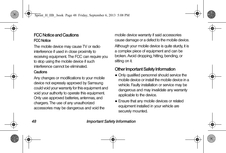 48 Important Safety InformationFCC Notice and CautionsFCC NoticeThe mobile device may cause TV or radio interference if used in close proximity to receiving equipment. The FCC can require you to stop using the mobile device if such interference cannot be eliminated. CautionsAny changes or modifications to your mobile device not expressly approved by Samsung could void your warranty for this equipment and void your authority to operate this equipment. Only use approved batteries, antennas, and chargers. The use of any unauthorized accessories may be dangerous and void the mobile device warranty if said accessories cause damage or a defect to the mobile device. Although your mobile device is quite sturdy, it is a complex piece of equipment and can be broken. Avoid dropping, hitting, bending, or sitting on it.Other Important Safety Information●Only qualified personnel should service the mobile device or install the mobile device in a vehicle. Faulty installation or service may be dangerous and may invalidate any warranty applicable to the device.●Ensure that any mobile devices or related equipment installed in your vehicle are securely mounted.Sprint_H_IIB_.book  Page 48  Friday, September 6, 2013  5:08 PM