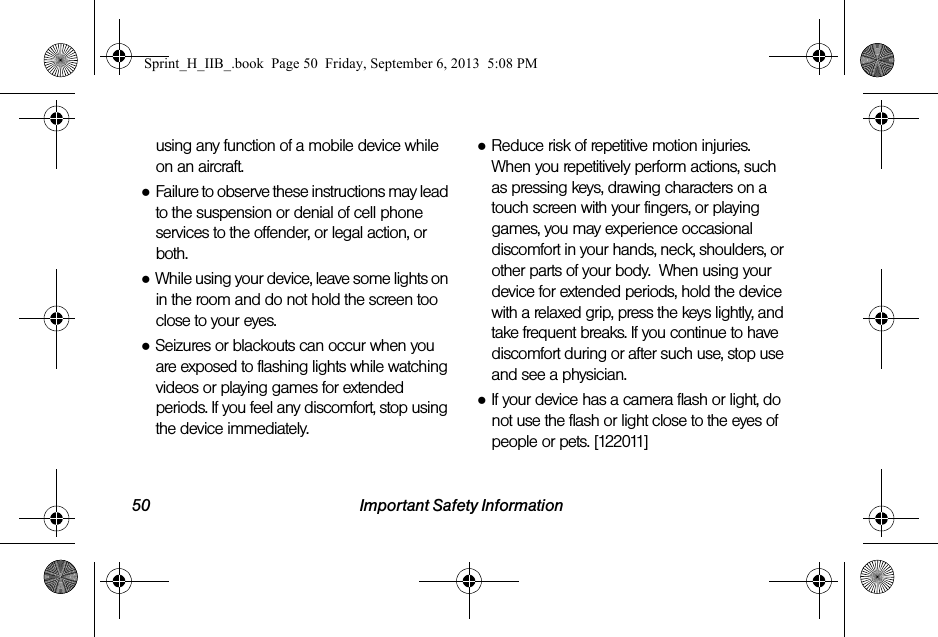 50 Important Safety Informationusing any function of a mobile device while on an aircraft.●Failure to observe these instructions may lead to the suspension or denial of cell phone services to the offender, or legal action, or both.●While using your device, leave some lights on in the room and do not hold the screen too close to your eyes.●Seizures or blackouts can occur when you are exposed to flashing lights while watching videos or playing games for extended periods. If you feel any discomfort, stop using the device immediately.●Reduce risk of repetitive motion injuries. When you repetitively perform actions, such as pressing keys, drawing characters on a touch screen with your fingers, or playing games, you may experience occasional discomfort in your hands, neck, shoulders, or other parts of your body.  When using your device for extended periods, hold the device with a relaxed grip, press the keys lightly, and take frequent breaks. If you continue to have discomfort during or after such use, stop use and see a physician.●If your device has a camera flash or light, do not use the flash or light close to the eyes of people or pets. [122011]Sprint_H_IIB_.book  Page 50  Friday, September 6, 2013  5:08 PM