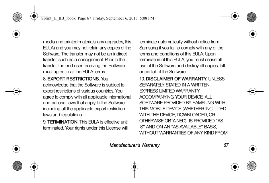 Manufacturer’s Warranty 67media and printed materials, any upgrades, this EULA) and you may not retain any copies of the Software. The transfer may not be an indirect transfer, such as a consignment. Prior to the transfer, the end user receiving the Software must agree to all the EULA terms.8. EXPORT RESTRICTIONS. You acknowledge that the Software is subject to export restrictions of various countries. You agree to comply with all applicable international and national laws that apply to the Software, including all the applicable export restriction laws and regulations.9. TERMINATION. This EULA is effective until terminated. Your rights under this License will terminate automatically without notice from Samsung if you fail to comply with any of the terms and conditions of this EULA. Upon termination of this EULA, you must cease all use of the Software and destroy all copies, full or partial, of the Software.10. DISCLAIMER OF WARRANTY. UNLESS SEPARATELY STATED IN A WRITTEN EXPRESS LIMITED WARRANTY ACCOMPANYING YOUR DEVICE, ALL SOFTWARE PROVIDED BY SAMSUNG WITH THIS MOBILE DEVICE (WHETHER INCLUDED WITH THE DEVICE, DOWNLOADED, OR OTHERWISE OBTAINED)  IS PROVIDED &quot;AS IS&quot; AND ON AN &quot;AS AVAILABLE&quot; BASIS, WITHOUT WARRANTIES OF ANY KIND FROM Sprint_H_IIB_.book  Page 67  Friday, September 6, 2013  5:08 PM