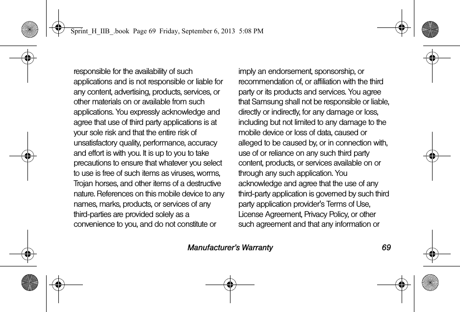 Manufacturer’s Warranty 69responsible for the availability of such applications and is not responsible or liable for any content, advertising, products, services, or other materials on or available from such applications. You expressly acknowledge and agree that use of third party applications is at your sole risk and that the entire risk of unsatisfactory quality, performance, accuracy and effort is with you. It is up to you to take precautions to ensure that whatever you select to use is free of such items as viruses, worms, Trojan horses, and other items of a destructive nature. References on this mobile device to any names, marks, products, or services of any third-parties are provided solely as a convenience to you, and do not constitute or imply an endorsement, sponsorship, or recommendation of, or affiliation with the third party or its products and services. You agree that Samsung shall not be responsible or liable, directly or indirectly, for any damage or loss, including but not limited to any damage to the mobile device or loss of data, caused or alleged to be caused by, or in connection with, use of or reliance on any such third party content, products, or services available on or through any such application. You acknowledge and agree that the use of any third-party application is governed by such third party application provider&apos;s Terms of Use, License Agreement, Privacy Policy, or other such agreement and that any information or Sprint_H_IIB_.book  Page 69  Friday, September 6, 2013  5:08 PM