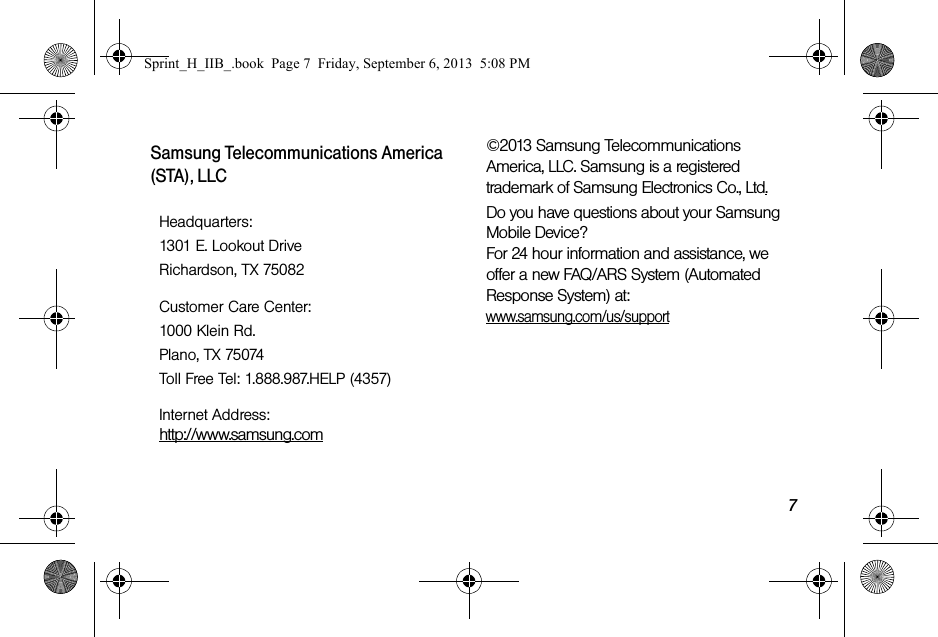 7Samsung Telecommunications America (STA), LLC©2013 Samsung Telecommunications America, LLC. Samsung is a registered trademark of Samsung Electronics Co., Ltd.Do you have questions about your Samsung Mobile Device?For 24 hour information and assistance, we offer a new FAQ/ARS System (Automated Response System) at:www.samsung.com/us/supportHeadquarters:1301 E. Lookout DriveRichardson, TX 75082Customer Care Center:1000 Klein Rd.Plano, TX 75074Toll Free Tel: 1.888.987.HELP (4357)Internet Address: http://www.samsung.comSprint_H_IIB_.book  Page 7  Friday, September 6, 2013  5:08 PM