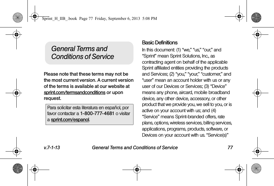 v.7-1-13 General Terms and Conditions of Service 77Please note that these terms may not be the most current version. A current version of the terms is available at our website at sprint.com/termsandconditions or upon request.Basic DefinitionsIn this document: (1) “we,” “us,” “our,” and “Sprint” mean Sprint Solutions, Inc., as contracting agent on behalf of the applicable Sprint affiliated entities providing the products and Services; (2) “you,” “your,” “customer,” and “user” mean an account holder with us or any user of our Devices or Services; (3) “Device” means any phone, aircard, mobile broadband device, any other device, accessory, or other product that we provide you, we sell to you, or is active on your account with us; and (4) “Service” means Sprint-branded offers, rate plans, options, wireless services, billing services, applications, programs, products, software, or Devices on your account with us. “Service(s)” Para solicitar esta literatura en español, por favor contactar a 1-800-777-4681 o visitar a sprint.com/espanol.General Terms and Conditions of ServiceSprint_H_IIB_.book  Page 77  Friday, September 6, 2013  5:08 PM