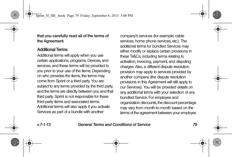 v.7-1-13 General Terms and Conditions of Service 79that you carefully read all of the terms of the Agreement.Additional TermsAdditional terms will apply when you use certain applications, programs, Devices, and services, and these terms will be provided to you prior to your use of the items. Depending on who provides the items, the terms may come from Sprint or a third party. You are subject to any terms provided by the third party, and the terms are directly between you and that third party. Sprint is not responsible for these third-party items and associated terms. Additional terms will also apply if you activate Services as part of a bundle with another company’s services (for example, cable services, home phone services, etc.). The additional terms for bundled Services may either modify or replace certain provisions in these Ts&amp;Cs, including terms relating to activation, invoicing, payment, and disputing charges. Also, a different dispute resolution provision may apply to services provided by another company (the dispute resolution provisions in this Agreement will still apply to our Services). You will be provided details on any additional terms with your selection of any bundled Service. For employee and organization discounts, the discount percentage may vary from month-to-month based on the terms of the agreement between your employer, Sprint_H_IIB_.book  Page 79  Friday, September 6, 2013  5:08 PM