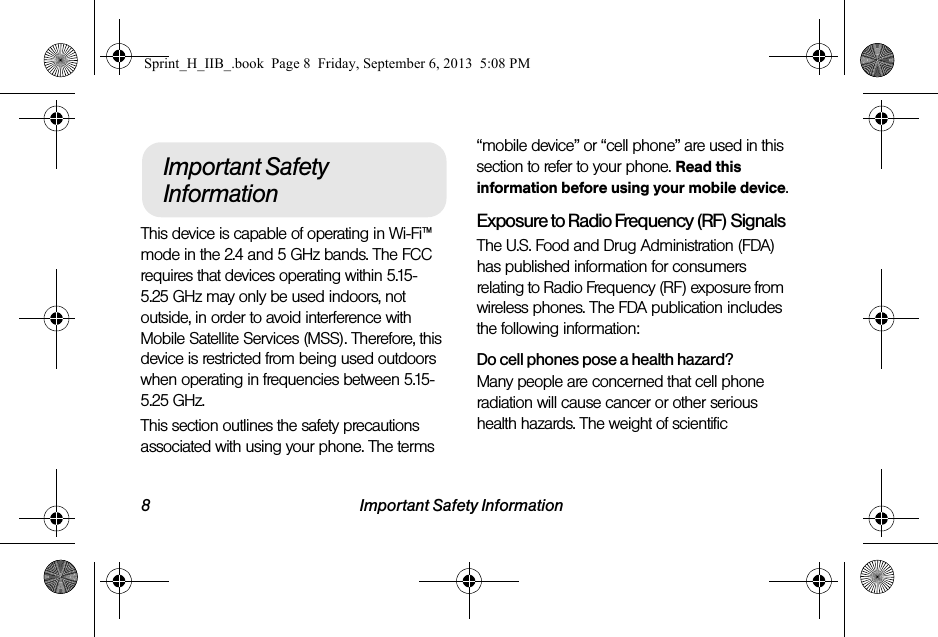 8 Important Safety InformationThis device is capable of operating in Wi-Fi™ mode in the 2.4 and 5 GHz bands. The FCC requires that devices operating within 5.15-5.25 GHz may only be used indoors, not outside, in order to avoid interference with Mobile Satellite Services (MSS). Therefore, this device is restricted from being used outdoors when operating in frequencies between 5.15-5.25 GHz.This section outlines the safety precautions associated with using your phone. The terms “mobile device” or “cell phone” are used in this section to refer to your phone. Read this information before using your mobile device.Exposure to Radio Frequency (RF) SignalsThe U.S. Food and Drug Administration (FDA) has published information for consumers relating to Radio Frequency (RF) exposure from wireless phones. The FDA publication includes the following information:Do cell phones pose a health hazard?Many people are concerned that cell phone radiation will cause cancer or other serious health hazards. The weight of scientific Important Safety InformationSprint_H_IIB_.book  Page 8  Friday, September 6, 2013  5:08 PM