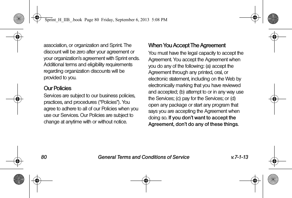 80 General Terms and Conditions of Service v.7-1-13association, or organization and Sprint. The discount will be zero after your agreement or your organization’s agreement with Sprint ends. Additional terms and eligibility requirements regarding organization discounts will be provided to you.Our PoliciesServices are subject to our business policies, practices, and procedures (“Policies”). You agree to adhere to all of our Policies when you use our Services. Our Policies are subject to change at anytime with or without notice.When You Accept The AgreementYou must have the legal capacity to accept the Agreement. You accept the Agreement when you do any of the following: (a) accept the Agreement through any printed, oral, or electronic statement, including on the Web by electronically marking that you have reviewed and accepted; (b) attempt to or in any way use the Services; (c) pay for the Services; or (d) open any package or start any program that says you are accepting the Agreement when doing so. If you don’t want to accept the Agreement, don’t do any of these things.Sprint_H_IIB_.book  Page 80  Friday, September 6, 2013  5:08 PM