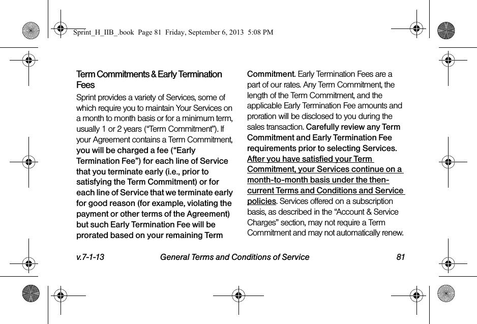 v.7-1-13 General Terms and Conditions of Service 81Term Commitments &amp; Early Termination FeesSprint provides a variety of Services, some of which require you to maintain Your Services on a month to month basis or for a minimum term, usually 1 or 2 years (“Term Commitment”). If your Agreement contains a Term Commitment, you will be charged a fee (“Early Termination Fee”) for each line of Service that you terminate early (i.e., prior to satisfying the Term Commitment) or for each line of Service that we terminate early for good reason (for example, violating the payment or other terms of the Agreement) but such Early Termination Fee will be prorated based on your remaining Term Commitment. Early Termination Fees are a part of our rates. Any Term Commitment, the length of the Term Commitment, and the applicable Early Termination Fee amounts and proration will be disclosed to you during the sales transaction. Carefully review any Term Commitment and Early Termination Fee requirements prior to selecting Services. After you have satisfied your Term Commitment, your Services continue on a month-to-month basis under the then-current Terms and Conditions and Service policies. Services offered on a subscription basis, as described in the “Account &amp; Service Charges” section, may not require a Term Commitment and may not automatically renew. Sprint_H_IIB_.book  Page 81  Friday, September 6, 2013  5:08 PM