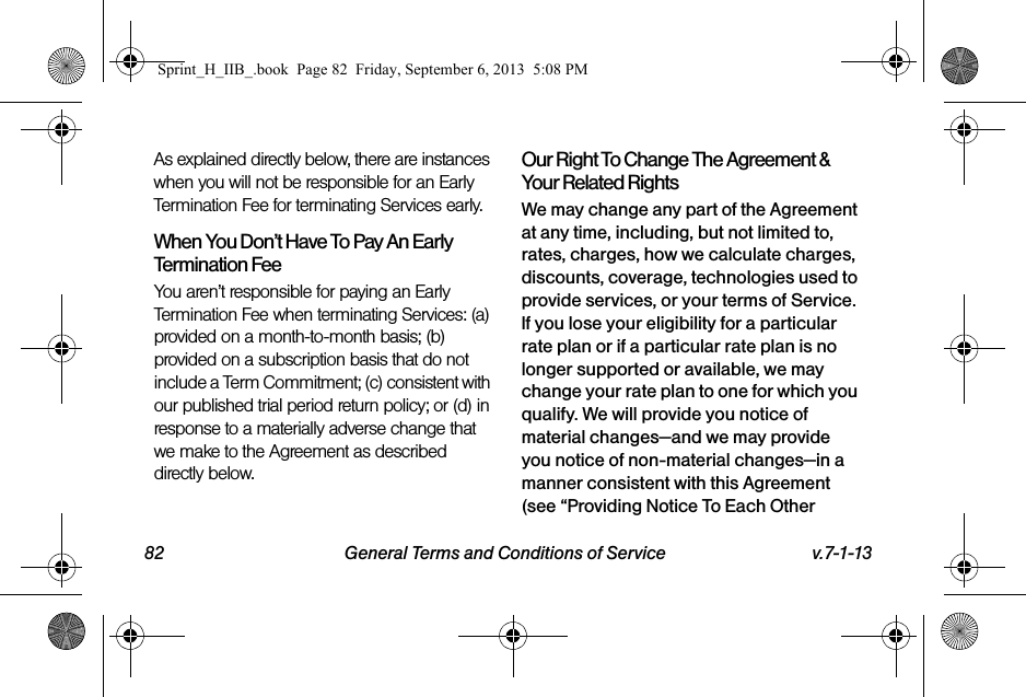 82 General Terms and Conditions of Service v.7-1-13As explained directly below, there are instances when you will not be responsible for an Early Termination Fee for terminating Services early.When You Don’t Have To Pay An Early Termination FeeYou aren’t responsible for paying an Early Termination Fee when terminating Services: (a) provided on a month-to-month basis; (b) provided on a subscription basis that do not include a Term Commitment; (c) consistent with our published trial period return policy; or (d) in response to a materially adverse change that we make to the Agreement as described directly below.Our Right To Change The Agreement &amp; Your Related RightsWe may change any part of the Agreement at any time, including, but not limited to, rates, charges, how we calculate charges, discounts, coverage, technologies used to provide services, or your terms of Service. If you lose your eligibility for a particular rate plan or if a particular rate plan is no longer supported or available, we may change your rate plan to one for which you qualify. We will provide you notice of material changes—and we may provide you notice of non-material changes—in a manner consistent with this Agreement (see “Providing Notice To Each Other Sprint_H_IIB_.book  Page 82  Friday, September 6, 2013  5:08 PM