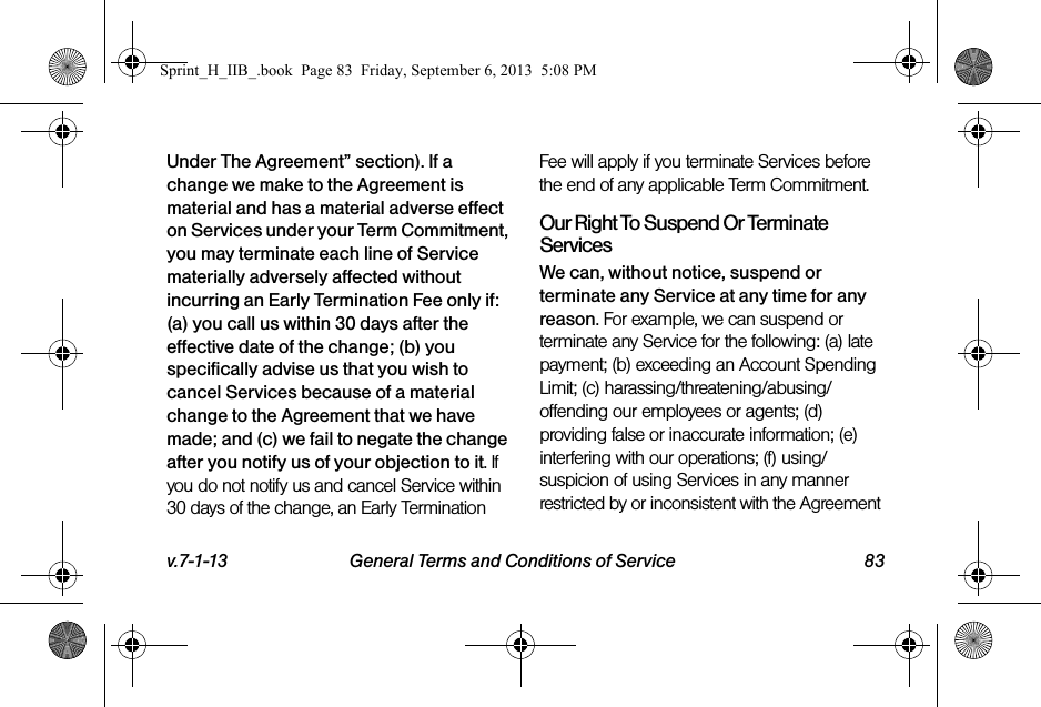 v.7-1-13 General Terms and Conditions of Service 83Under The Agreement” section). If a change we make to the Agreement is material and has a material adverse effect on Services under your Term Commitment, you may terminate each line of Service materially adversely affected without incurring an Early Termination Fee only if: (a) you call us within 30 days after the effective date of the change; (b) you specifically advise us that you wish to cancel Services because of a material change to the Agreement that we have made; and (c) we fail to negate the change after you notify us of your objection to it. If you do not notify us and cancel Service within 30 days of the change, an Early Termination Fee will apply if you terminate Services before the end of any applicable Term Commitment.Our Right To Suspend Or Terminate ServicesWe can, without notice, suspend or terminate any Service at any time for any reason. For example, we can suspend or terminate any Service for the following: (a) late payment; (b) exceeding an Account Spending Limit; (c) harassing/threatening/abusing/offending our employees or agents; (d) providing false or inaccurate information; (e) interfering with our operations; (f) using/suspicion of using Services in any manner restricted by or inconsistent with the Agreement Sprint_H_IIB_.book  Page 83  Friday, September 6, 2013  5:08 PM