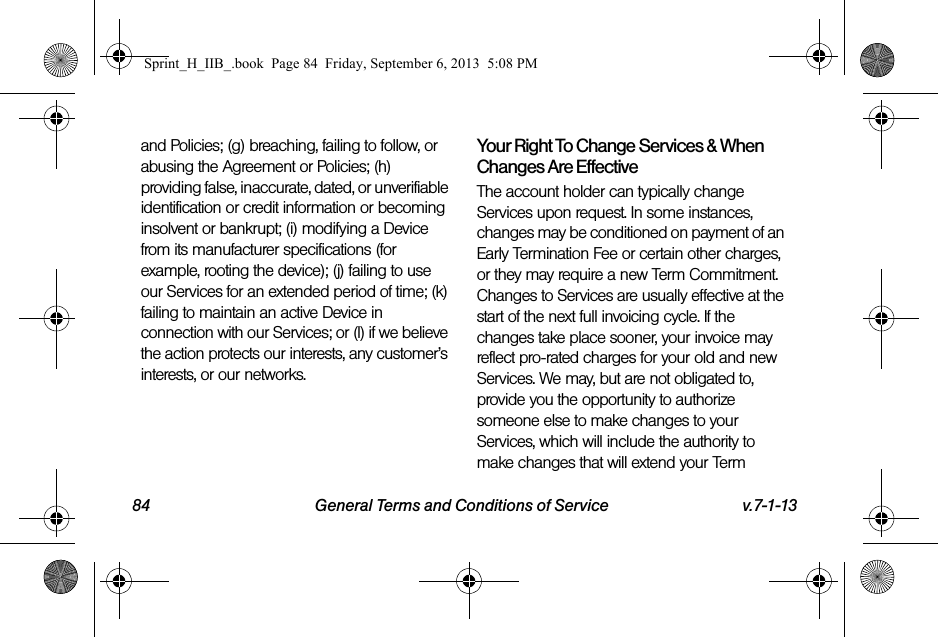 84 General Terms and Conditions of Service v.7-1-13and Policies; (g) breaching, failing to follow, or abusing the Agreement or Policies; (h) providing false, inaccurate, dated, or unverifiable identification or credit information or becoming insolvent or bankrupt; (i) modifying a Device from its manufacturer specifications (for example, rooting the device); (j) failing to use our Services for an extended period of time; (k) failing to maintain an active Device in connection with our Services; or (l) if we believe the action protects our interests, any customer’s interests, or our networks.Your Right To Change Services &amp; When Changes Are EffectiveThe account holder can typically change Services upon request. In some instances, changes may be conditioned on payment of an Early Termination Fee or certain other charges, or they may require a new Term Commitment. Changes to Services are usually effective at the start of the next full invoicing cycle. If the changes take place sooner, your invoice may reflect pro-rated charges for your old and new Services. We may, but are not obligated to, provide you the opportunity to authorize someone else to make changes to your Services, which will include the authority to make changes that will extend your Term Sprint_H_IIB_.book  Page 84  Friday, September 6, 2013  5:08 PM