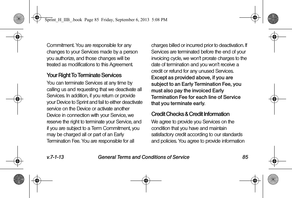 v.7-1-13 General Terms and Conditions of Service 85Commitment. You are responsible for any changes to your Services made by a person you authorize, and those changes will be treated as modifications to this Agreement.Your Right To Terminate ServicesYou can terminate Services at any time by calling us and requesting that we deactivate all Services. In addition, if you return or provide your Device to Sprint and fail to either deactivate service on the Device or activate another Device in connection with your Service, we reserve the right to terminate your Service, and if you are subject to a Term Commitment, you may be charged all or part of an Early Termination Fee. You are responsible for all charges billed or incurred prior to deactivation. If Services are terminated before the end of your invoicing cycle, we won’t prorate charges to the date of termination and you won’t receive a credit or refund for any unused Services. Except as provided above, if you are subject to an Early Termination Fee, you must also pay the invoiced Early Termination Fee for each line of Service that you terminate early. Credit Checks &amp; Credit InformationWe agree to provide you Services on the condition that you have and maintain satisfactory credit according to our standards and policies. You agree to provide information Sprint_H_IIB_.book  Page 85  Friday, September 6, 2013  5:08 PM
