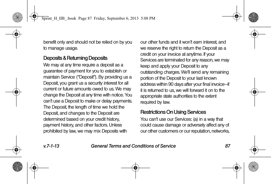 v.7-1-13 General Terms and Conditions of Service 87benefit only and should not be relied on by you to manage usage.Deposits &amp; Returning DepositsWe may at any time require a deposit as a guarantee of payment for you to establish or maintain Service (“Deposit”). By providing us a Deposit, you grant us a security interest for all current or future amounts owed to us. We may change the Deposit at any time with notice. You can’t use a Deposit to make or delay payments. The Deposit, the length of time we hold the Deposit, and changes to the Deposit are determined based on your credit history, payment history, and other factors. Unless prohibited by law, we may mix Deposits with our other funds and it won’t earn interest, and we reserve the right to return the Deposit as a credit on your invoice at anytime. If your Services are terminated for any reason, we may keep and apply your Deposit to any outstanding charges. We’ll send any remaining portion of the Deposit to your last known address within 90 days after your final invoice—if it is returned to us, we will forward it on to the appropriate state authorities to the extent required by law.Restrictions On Using ServicesYou can’t use our Services: (a) in a way that could cause damage or adversely affect any of our other customers or our reputation, networks, Sprint_H_IIB_.book  Page 87  Friday, September 6, 2013  5:08 PM