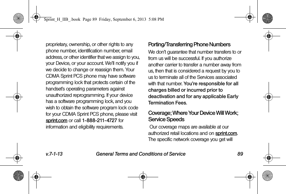 v.7-1-13 General Terms and Conditions of Service 89proprietary, ownership, or other rights to any phone number, identification number, email address, or other identifier that we assign to you, your Device, or your account. We’ll notify you if we decide to change or reassign them. Your CDMA Sprint PCS phone may have software programming lock that protects certain of the handset’s operating parameters against unauthorized reprogramming. If your device has a software programming lock, and you wish to obtain the software program lock code for your CDMA Sprint PCS phone, please visit sprint.com or call 1-888-211-4727 for information and eligibility requirements.Porting/Transferring Phone NumbersWe don’t guarantee that number transfers to or from us will be successful. If you authorize another carrier to transfer a number away from us, then that is considered a request by you to us to terminate all of the Services associated with that number. You’re responsible for all charges billed or incurred prior to deactivation and for any applicable Early Termination Fees.Coverage; Where Your Device Will Work; Service Speeds Our coverage maps are available at our authorized retail locations and on sprint.com. The specific network coverage you get will Sprint_H_IIB_.book  Page 89  Friday, September 6, 2013  5:08 PM