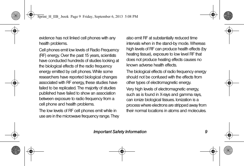Important Safety Information 9evidence has not linked cell phones with any health problems.Cell phones emit low levels of Radio Frequency (RF) energy. Over the past 15 years, scientists have conducted hundreds of studies looking at the biological effects of the radio frequency energy emitted by cell phones. While some researchers have reported biological changes associated with RF energy, these studies have failed to be replicated. The majority of studies published have failed to show an association between exposure to radio frequency from a cell phone and health problems.The low levels of RF cell phones emit while in use are in the microwave frequency range. They also emit RF at substantially reduced time intervals when in the stand-by mode. Whereas high levels of RF can produce health effects (by heating tissue), exposure to low level RF that does not produce heating effects causes no known adverse health effects.The biological effects of radio frequency energy should not be confused with the effects from other types of electromagnetic energy.Very high levels of electromagnetic energy, such as is found in X-rays and gamma rays, can ionize biological tissues. Ionization is a process where electrons are stripped away from their normal locations in atoms and molecules. Sprint_H_IIB_.book  Page 9  Friday, September 6, 2013  5:08 PM