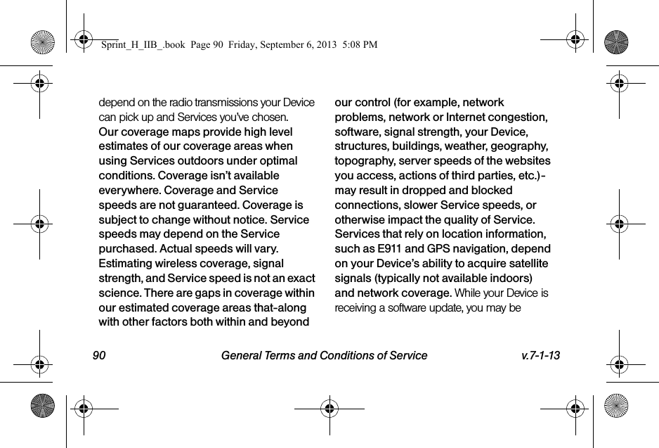 90 General Terms and Conditions of Service v.7-1-13depend on the radio transmissions your Device can pick up and Services you’ve chosen. Our coverage maps provide high level estimates of our coverage areas when using Services outdoors under optimal conditions. Coverage isn’t available everywhere. Coverage and Service speeds are not guaranteed. Coverage is subject to change without notice. Service speeds may depend on the Service purchased. Actual speeds will vary. Estimating wireless coverage, signal strength, and Service speed is not an exact science. There are gaps in coverage within our estimated coverage areas that-along with other factors both within and beyond our control (for example, network problems, network or Internet congestion, software, signal strength, your Device, structures, buildings, weather, geography, topography, server speeds of the websites you access, actions of third parties, etc.)-may result in dropped and blocked connections, slower Service speeds, or otherwise impact the quality of Service. Services that rely on location information, such as E911 and GPS navigation, depend on your Device’s ability to acquire satellite signals (typically not available indoors) and network coverage. While your Device is receiving a software update, you may be Sprint_H_IIB_.book  Page 90  Friday, September 6, 2013  5:08 PM
