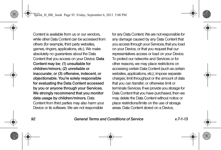 92 General Terms and Conditions of Service v.7-1-13Content is available from us or our vendors, while other Data Content can be accessed from others (for example, third party websites, games, ringers, applications, etc.). We make absolutely no guarantees about the Data Content that you access on your Device. Data Content may be: (1) unsuitable for children/minors; (2) unreliable or inaccurate; or (3) offensive, indecent, or objectionable. You’re solely responsible for evaluating the Data Content accessed by you or anyone through your Services. We strongly recommend that you monitor data usage by children/minors. Data Content from third parties may also harm your Device or its software. We are not responsible for any Data Content. We are not responsible for any damage caused by any Data Content that you access through your Services, that you load on your Device, or that you request that our representatives access or load on your Device. To protect our networks and Services or for other reasons, we may place restrictions on accessing certain Data Content (such as certain websites, applications, etc.); impose separate charges; limit throughput or the amount of data that you can transfer; or otherwise limit or terminate Services. If we provide you storage for Data Content that you have purchased, then we may delete the Data Content without notice or place restrictions/limits on the use of storage areas. Data Content stored on a Device, Sprint_H_IIB_.book  Page 92  Friday, September 6, 2013  5:08 PM