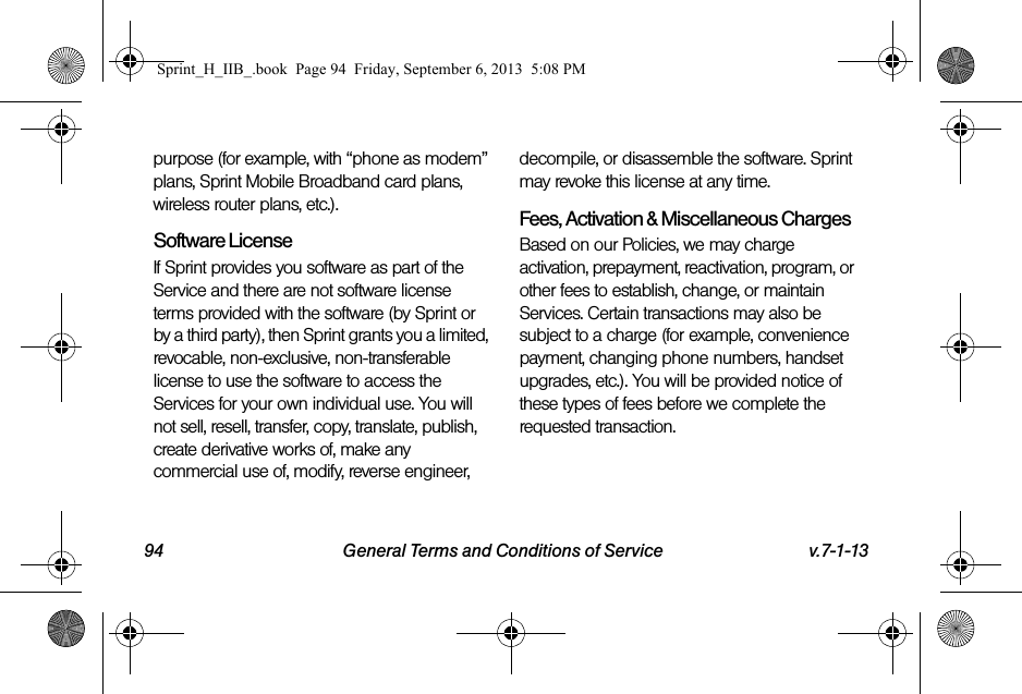 94 General Terms and Conditions of Service v.7-1-13purpose (for example, with “phone as modem” plans, Sprint Mobile Broadband card plans, wireless router plans, etc.).Software LicenseIf Sprint provides you software as part of the Service and there are not software license terms provided with the software (by Sprint or by a third party), then Sprint grants you a limited, revocable, non-exclusive, non-transferable license to use the software to access the Services for your own individual use. You will not sell, resell, transfer, copy, translate, publish, create derivative works of, make any commercial use of, modify, reverse engineer, decompile, or disassemble the software. Sprint may revoke this license at any time.Fees, Activation &amp; Miscellaneous ChargesBased on our Policies, we may charge activation, prepayment, reactivation, program, or other fees to establish, change, or maintain Services. Certain transactions may also be subject to a charge (for example, convenience payment, changing phone numbers, handset upgrades, etc.). You will be provided notice of these types of fees before we complete the requested transaction.Sprint_H_IIB_.book  Page 94  Friday, September 6, 2013  5:08 PM