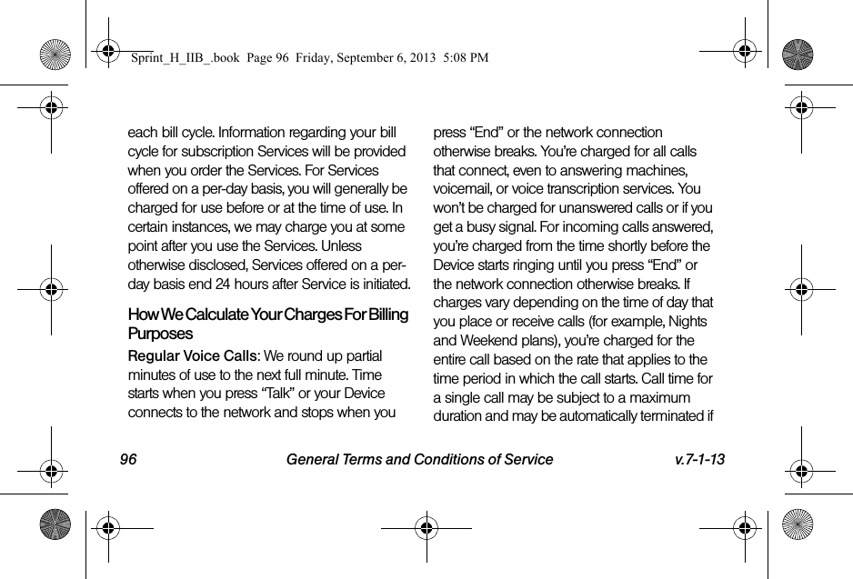 96 General Terms and Conditions of Service v.7-1-13each bill cycle. Information regarding your bill cycle for subscription Services will be provided when you order the Services. For Services offered on a per-day basis, you will generally be charged for use before or at the time of use. In certain instances, we may charge you at some point after you use the Services. Unless otherwise disclosed, Services offered on a per-day basis end 24 hours after Service is initiated.How We Calculate Your Charges For Billing PurposesRegular Voice Calls: We round up partial minutes of use to the next full minute. Time starts when you press “Talk” or your Device connects to the network and stops when you press “End” or the network connection otherwise breaks. You’re charged for all calls that connect, even to answering machines, voicemail, or voice transcription services. You won’t be charged for unanswered calls or if you get a busy signal. For incoming calls answered, you’re charged from the time shortly before the Device starts ringing until you press “End” or the network connection otherwise breaks. If charges vary depending on the time of day that you place or receive calls (for example, Nights and Weekend plans), you’re charged for the entire call based on the rate that applies to the time period in which the call starts. Call time for a single call may be subject to a maximum duration and may be automatically terminated if Sprint_H_IIB_.book  Page 96  Friday, September 6, 2013  5:08 PM