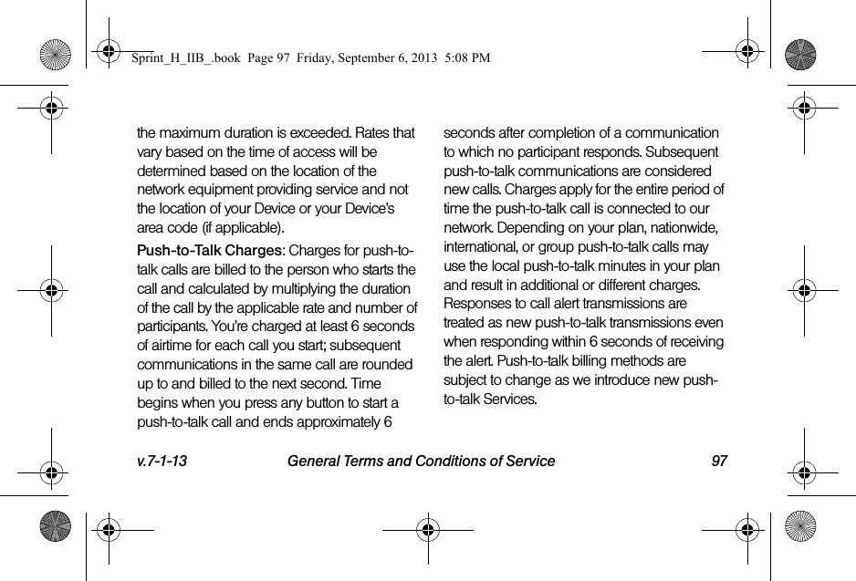 v.7-1-13 General Terms and Conditions of Service 97the maximum duration is exceeded. Rates that vary based on the time of access will be determined based on the location of the network equipment providing service and not the location of your Device or your Device’s area code (if applicable).Push-to-Talk Charges: Charges for push-to-talk calls are billed to the person who starts the call and calculated by multiplying the duration of the call by the applicable rate and number of participants. You’re charged at least 6 seconds of airtime for each call you start; subsequent communications in the same call are rounded up to and billed to the next second. Time begins when you press any button to start a push-to-talk call and ends approximately 6 seconds after completion of a communication to which no participant responds. Subsequent push-to-talk communications are considered new calls. Charges apply for the entire period of time the push-to-talk call is connected to our network. Depending on your plan, nationwide, international, or group push-to-talk calls may use the local push-to-talk minutes in your plan and result in additional or different charges. Responses to call alert transmissions are treated as new push-to-talk transmissions even when responding within 6 seconds of receiving the alert. Push-to-talk billing methods are subject to change as we introduce new push-to-talk Services.Sprint_H_IIB_.book  Page 97  Friday, September 6, 2013  5:08 PM