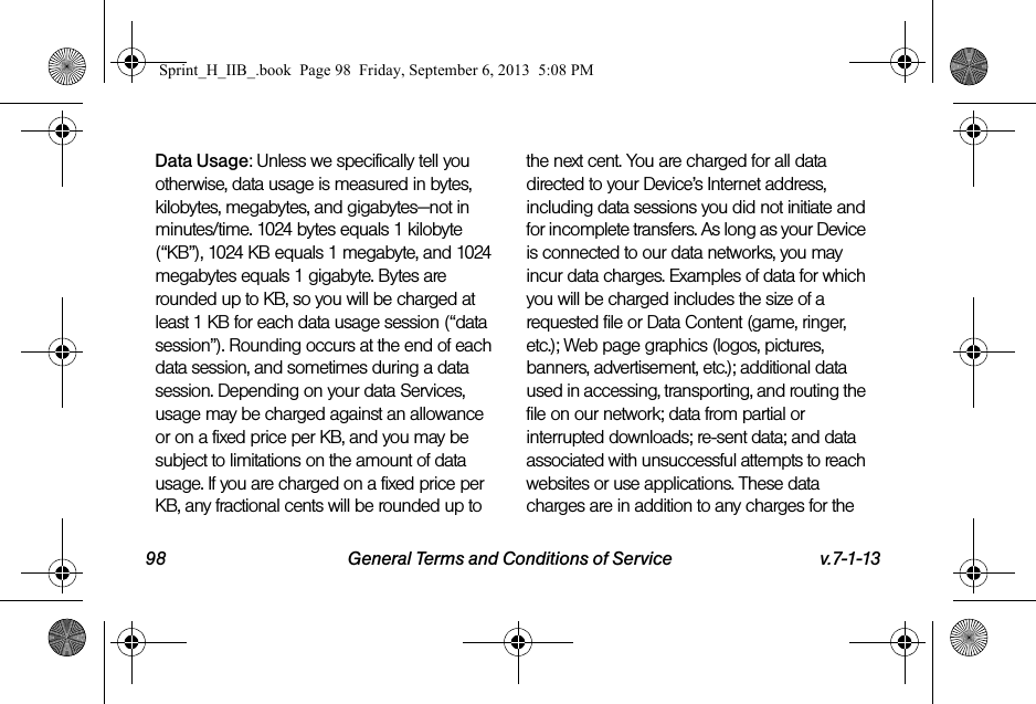 98 General Terms and Conditions of Service v.7-1-13Data Usage: Unless we specifically tell you otherwise, data usage is measured in bytes, kilobytes, megabytes, and gigabytes—not in minutes/time. 1024 bytes equals 1 kilobyte (“KB”), 1024 KB equals 1 megabyte, and 1024 megabytes equals 1 gigabyte. Bytes are rounded up to KB, so you will be charged at least 1 KB for each data usage session (“data session”). Rounding occurs at the end of each data session, and sometimes during a data session. Depending on your data Services, usage may be charged against an allowance or on a fixed price per KB, and you may be subject to limitations on the amount of data usage. If you are charged on a fixed price per KB, any fractional cents will be rounded up to the next cent. You are charged for all data directed to your Device’s Internet address, including data sessions you did not initiate and for incomplete transfers. As long as your Device is connected to our data networks, you may incur data charges. Examples of data for which you will be charged includes the size of a requested file or Data Content (game, ringer, etc.); Web page graphics (logos, pictures, banners, advertisement, etc.); additional data used in accessing, transporting, and routing the file on our network; data from partial or interrupted downloads; re-sent data; and data associated with unsuccessful attempts to reach websites or use applications. These data charges are in addition to any charges for the Sprint_H_IIB_.book  Page 98  Friday, September 6, 2013  5:08 PM