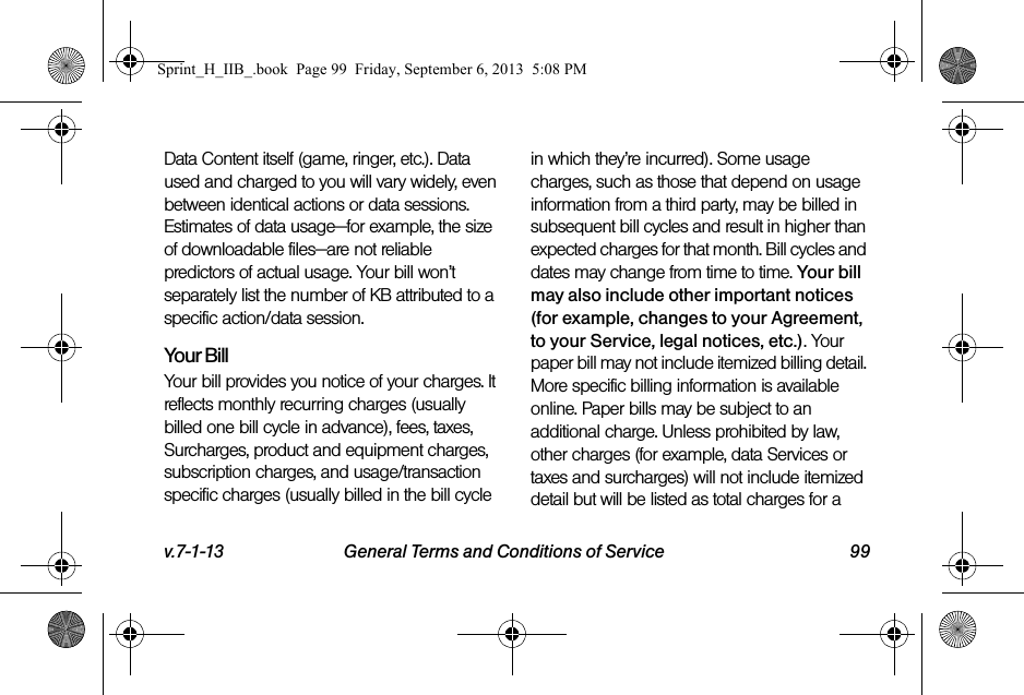 v.7-1-13 General Terms and Conditions of Service 99Data Content itself (game, ringer, etc.). Data used and charged to you will vary widely, even between identical actions or data sessions. Estimates of data usage—for example, the size of downloadable files—are not reliable predictors of actual usage. Your bill won’t separately list the number of KB attributed to a specific action/data session.Your BillYour bill provides you notice of your charges. It reflects monthly recurring charges (usually billed one bill cycle in advance), fees, taxes, Surcharges, product and equipment charges, subscription charges, and usage/transaction specific charges (usually billed in the bill cycle in which they’re incurred). Some usage charges, such as those that depend on usage information from a third party, may be billed in subsequent bill cycles and result in higher than expected charges for that month. Bill cycles and dates may change from time to time. Your bill may also include other important notices (for example, changes to your Agreement, to your Service, legal notices, etc.). Your paper bill may not include itemized billing detail. More specific billing information is available online. Paper bills may be subject to an additional charge. Unless prohibited by law, other charges (for example, data Services or taxes and surcharges) will not include itemized detail but will be listed as total charges for a Sprint_H_IIB_.book  Page 99  Friday, September 6, 2013  5:08 PM