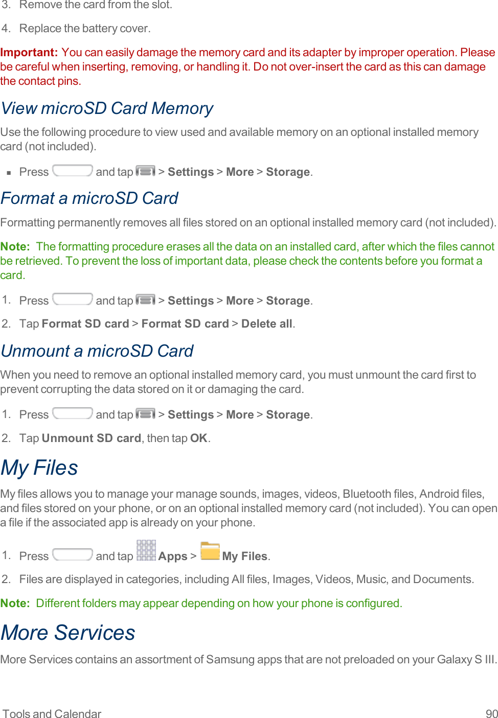 Tools and Calendar 903. Removethecardfromtheslot.4. Replacethebatterycover.Important:  Youcaneasilydamagethememorycardanditsadapterbyimproperoperation.Pleasebecarefulwheninserting,removing,orhandlingit.Donotover-insertthecardasthiscandamagethecontactpins.View microSD Card MemoryUsethefollowingproceduretoviewusedandavailablememoryonanoptionalinstalledmemorycard(notincluded).n  Press andtap &gt;Settings&gt;More&gt;Storage.Format a microSD CardFormattingpermanentlyremovesallfilesstoredonanoptionalinstalledmemorycard(notincluded).Note: Theformattingprocedureerasesallthedataonaninstalledcard,afterwhichthefilescannotberetrieved.Topreventthelossofimportantdata,pleasecheckthecontentsbeforeyouformatacard.1. Press andtap &gt;Settings&gt;More&gt;Storage.2. TapFormat SD card&gt;Format SD card&gt;Delete all.Unmount a microSD CardWhenyouneedtoremoveanoptionalinstalledmemorycard,youmustunmountthecardfirsttopreventcorruptingthedatastoredonitordamagingthecard.1. Press andtap &gt;Settings&gt;More&gt;Storage.2. TapUnmount SD card,thentapOK.My FilesMyfilesallowsyoutomanageyourmanagesounds,images,videos,Bluetoothfiles,Androidfiles,andfilesstoredonyourphone,oronanoptionalinstalledmemorycard(notincluded).Youcanopenafileiftheassociatedappisalreadyonyourphone.1. Press andtap Apps&gt; My Files.2. Filesaredisplayedincategories,includingAllfiles,Images,Videos,Music,andDocuments.Note: Differentfoldersmayappeardependingonhowyourphoneisconfigured.More ServicesMoreServicescontainsanassortmentofSamsungappsthatarenotpreloadedonyourGalaxySIII.