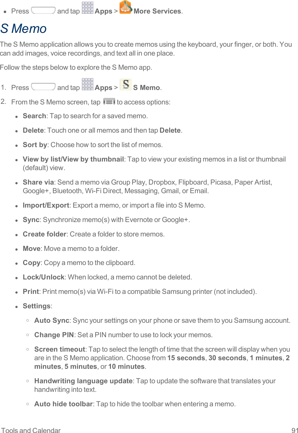 Tools and Calendar 91n  Press andtap Apps&gt; More Services.S MemoTheSMemoapplicationallowsyoutocreatememosusingthekeyboard,yourfinger,orboth.Youcanaddimages,voicerecordings,andtextallinoneplace.FollowthestepsbelowtoexploretheSMemoapp.1. Press andtap Apps&gt; S Memo.2. FromtheSMemoscreen,tap toaccessoptions:l  Search:Taptosearchforasavedmemo.l  Delete:TouchoneorallmemosandthentapDelete.l  Sort by:Choosehowtosortthelistofmemos.l  View by list/View by thumbnail:Taptoviewyourexistingmemosinalistorthumbnail(default)view.l  Share via:SendamemoviaGroupPlay,Dropbox,Flipboard,Picasa,PaperArtist,Google+,Bluetooth,Wi-FiDirect,Messaging,Gmail,orEmail.l  Import/Export:Exportamemo,orimportafileintoSMemo.l  Sync:Synchronizememo(s)withEvernoteorGoogle+.l  Create folder:Createafoldertostorememos.l  Move:Moveamemotoafolder.l  Copy:Copyamemototheclipboard.l  Lock/Unlock:Whenlocked,amemocannotbedeleted.l  Print:Printmemo(s)viaWi-FitoacompatibleSamsungprinter(notincluded).l  Settings:o Auto Sync:SyncyoursettingsonyourphoneorsavethemtoyouSamsungaccount.o Change PIN:SetaPINnumbertousetolockyourmemos.o Screen timeout:TaptoselectthelengthoftimethatthescreenwilldisplaywhenyouareintheSMemoapplication.Choosefrom15 seconds,30 seconds,1 minutes,2 minutes,5 minutes,or10 minutes.o Handwriting language update:Taptoupdatethesoftwarethattranslatesyourhandwritingintotext.o Auto hide toolbar:Taptohidethetoolbarwhenenteringamemo.