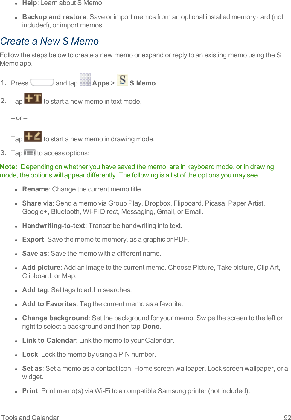 Tools and Calendar 92l  Help:LearnaboutSMemo.l  Backup and restore:Saveorimportmemosfromanoptionalinstalledmemorycard(notincluded),orimportmemos.Create a New S MemoFollowthestepsbelowtocreateanewmemoorexpandorreplytoanexistingmemousingtheSMemoapp.1. Press andtap Apps&gt; S Memo.2. Tap tostartanewmemointextmode.–or–Tap tostartanewmemoindrawingmode.3. Tap toaccessoptions:Note: Dependingonwhetheryouhavesavedthememo,areinkeyboardmode,orindrawingmode,theoptionswillappeardifferently.Thefollowingisalistoftheoptionsyoumaysee.l  Rename:Changethecurrentmemotitle.l  Share via:SendamemoviaGroupPlay,Dropbox,Flipboard,Picasa,PaperArtist,Google+,Bluetooth,Wi-FiDirect,Messaging,Gmail,orEmail.l  Handwriting-to-text:Transcribehandwritingintotext.l  Export:Savethememotomemory,asagraphicorPDF.l  Save as:Savethememowithadifferentname.l  Add picture:Addanimagetothecurrentmemo.ChoosePicture,Takepicture,ClipArt,Clipboard,orMap.l  Add tag:Settagstoaddinsearches.l  Add to Favorites:Tagthecurrentmemoasafavorite.l  Change background:Setthebackgroundforyourmemo.Swipethescreentotheleftorrighttoselectabackgroundandthentap Done.l  Link to Calendar:LinkthememotoyourCalendar.l  Lock:LockthememobyusingaPINnumber.l  Set as:Setamemoasacontacticon,Homescreenwallpaper,Lockscreenwallpaper,orawidget.l  Print:Printmemo(s)viaWi-FitoacompatibleSamsungprinter(notincluded).