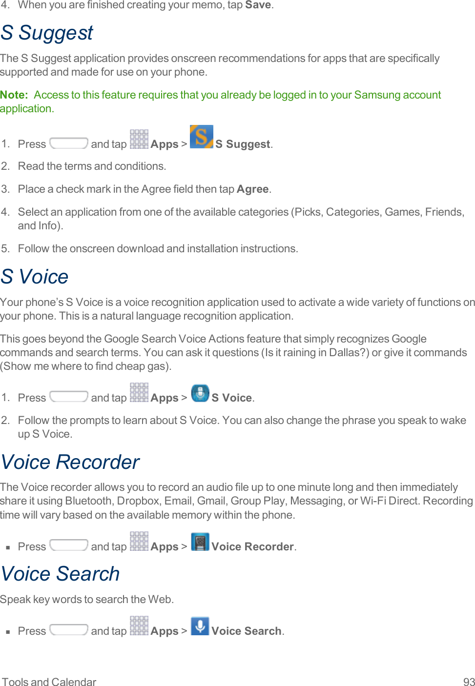 Tools and Calendar 934. Whenyouarefinishedcreatingyourmemo,tapSave.S SuggestTheSSuggestapplicationprovidesonscreenrecommendationsforappsthatarespecificallysupportedandmadeforuseonyourphone.Note: AccesstothisfeaturerequiresthatyoualreadybeloggedintoyourSamsungaccountapplication.1. Press andtap Apps&gt; S Suggest.2. Readthetermsandconditions.3. PlaceacheckmarkintheAgreefieldthentapAgree.4. Selectanapplicationfromoneoftheavailablecategories(Picks,Categories,Games,Friends,andInfo).5. Followtheonscreendownloadandinstallationinstructions.S VoiceYourphone’sSVoiceisavoicerecognitionapplicationusedtoactivateawidevarietyoffunctionsonyourphone.Thisisanaturallanguagerecognitionapplication.ThisgoesbeyondtheGoogleSearchVoiceActionsfeaturethatsimplyrecognizesGooglecommandsandsearchterms.Youcanaskitquestions(IsitraininginDallas?)orgiveitcommands(Showmewheretofindcheapgas).1. Press andtap Apps&gt; S Voice.2. FollowthepromptstolearnaboutSVoice.YoucanalsochangethephraseyouspeaktowakeupSVoice.Voice RecorderTheVoicerecorderallowsyoutorecordanaudiofileuptooneminutelongandthenimmediatelyshareitusingBluetooth,Dropbox,Email,Gmail,GroupPlay,Messaging,orWi-FiDirect.Recordingtimewillvarybasedontheavailablememorywithinthephone.n  Press andtap Apps&gt; Voice Recorder.Voice SearchSpeakkeywordstosearchtheWeb.n  Press andtap Apps&gt; Voice Search.