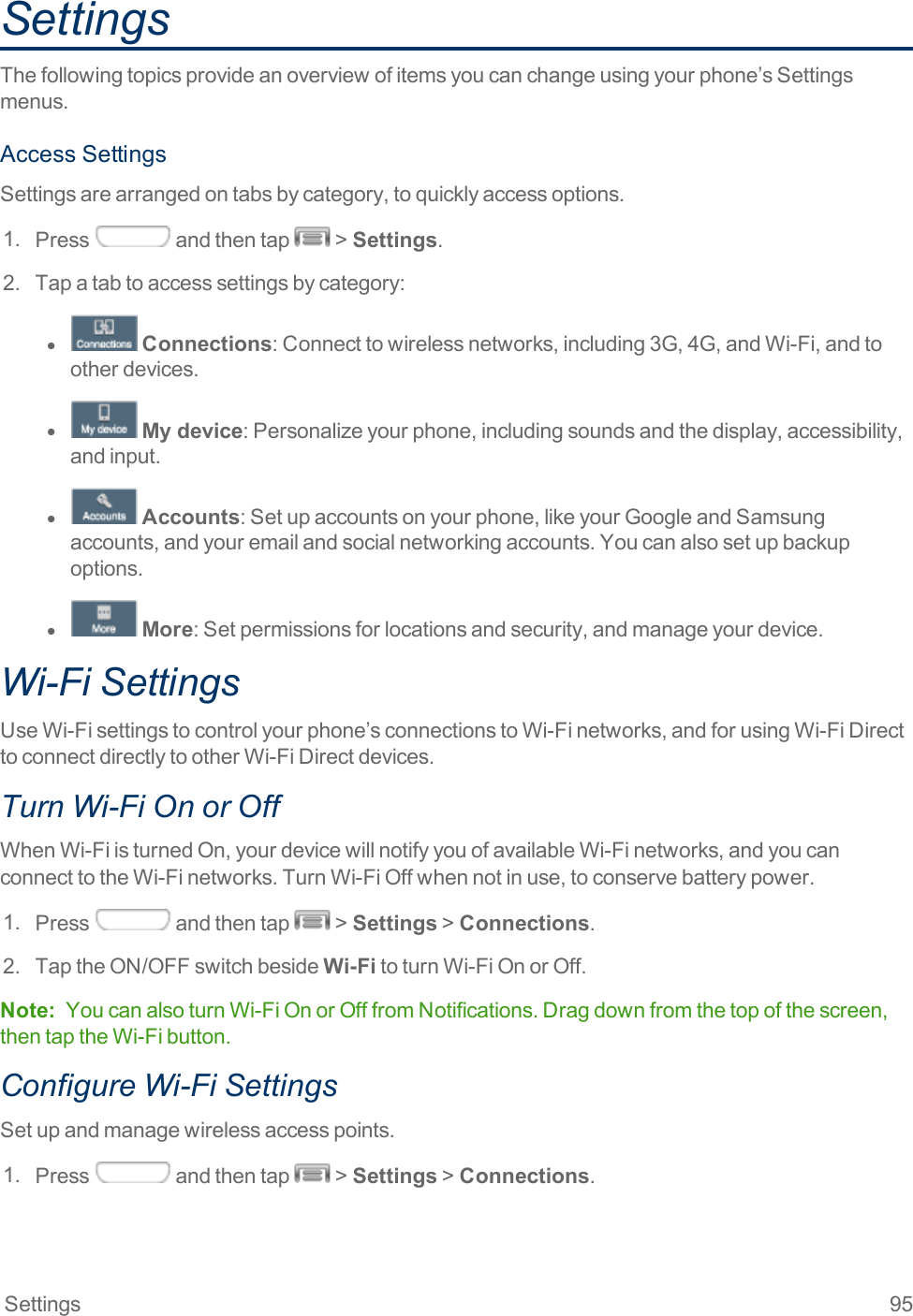 Settings 95SettingsThefollowingtopicsprovideanoverviewofitemsyoucanchangeusingyourphone’sSettingsmenus.AccessSettingsSettingsarearrangedontabsbycategory,toquicklyaccessoptions.1. Press andthentap &gt;Settings.2. Tapatabtoaccesssettingsbycategory:l  Connections:Connecttowirelessnetworks,including3G,4G,andWi-Fi,andtootherdevices.l  My device:Personalizeyourphone,includingsoundsandthedisplay,accessibility,andinput.l  Accounts:Setupaccountsonyourphone,likeyourGoogleandSamsungaccounts,andyouremailandsocialnetworkingaccounts.Youcanalsosetupbackupoptions.l  More:Setpermissionsforlocationsandsecurity,andmanageyourdevice.Wi-Fi SettingsUseWi-Fisettingstocontrolyourphone’sconnectionstoWi-Finetworks,andforusingWi-FiDirecttoconnectdirectlytootherWi-FiDirectdevices.Turn Wi-Fi On or OffWhenWi-FiisturnedOn,yourdevicewillnotifyyouofavailableWi-Finetworks,andyoucanconnecttotheWi-Finetworks.TurnWi-FiOffwhennotinuse,toconservebatterypower.1. Press andthentap &gt;Settings&gt;Connections.2. TaptheON/OFFswitchbesideWi-FitoturnWi-FiOnorOff.Note: YoucanalsoturnWi-FiOnorOfffromNotifications.Dragdownfromthetopofthescreen,thentaptheWi-Fibutton.Configure Wi-Fi SettingsSetupandmanagewirelessaccesspoints.1. Press andthentap &gt;Settings&gt;Connections.