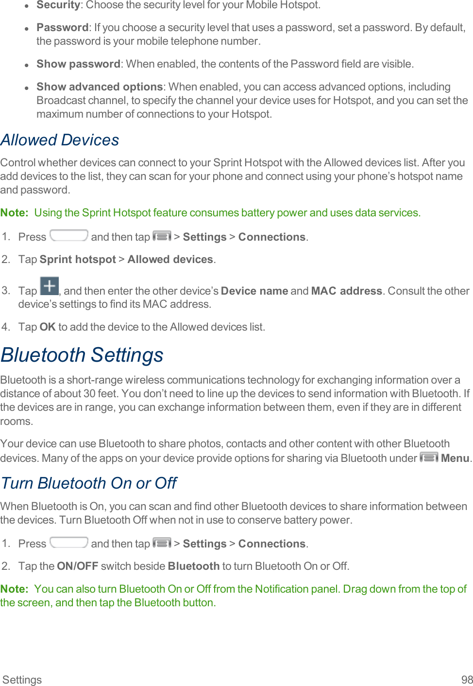 Settings 98l  Security:ChoosethesecuritylevelforyourMobileHotspot.l  Password:Ifyouchooseasecuritylevelthatusesapassword,setapassword.Bydefault,thepasswordisyourmobiletelephonenumber.l  Show password:Whenenabled,thecontentsofthePasswordfieldarevisible.l  Show advanced options:Whenenabled,youcanaccessadvancedoptions,includingBroadcastchannel,tospecifythechannelyourdeviceusesforHotspot,andyoucansetthemaximumnumberofconnectionstoyourHotspot.Allowed DevicesControlwhetherdevicescanconnecttoyourSprintHotspotwiththeAlloweddeviceslist.Afteryouadddevicestothelist,theycanscanforyourphoneandconnectusingyourphone’shotspotnameandpassword.Note: UsingtheSprintHotspotfeatureconsumesbatterypowerandusesdataservices.1. Press andthentap &gt;Settings&gt;Connections.2. TapSprint hotspot&gt;Allowed devices.3. Tap ,andthenentertheotherdevice’sDevice nameandMAC address.Consulttheotherdevice’ssettingstofinditsMACaddress.4. TapOKtoaddthedevicetotheAlloweddeviceslist.Bluetooth SettingsBluetoothisashort-rangewirelesscommunicationstechnologyforexchanginginformationoveradistanceofabout30feet.Youdon’tneedtolineupthedevicestosendinformationwithBluetooth.Ifthedevicesareinrange,youcanexchangeinformationbetweenthem,eveniftheyareindifferentrooms.YourdevicecanuseBluetoothtosharephotos,contactsandothercontentwithotherBluetoothdevices.ManyoftheappsonyourdeviceprovideoptionsforsharingviaBluetoothunder Menu.Turn Bluetooth On or OffWhenBluetoothisOn,youcanscanandfindotherBluetoothdevicestoshareinformationbetweenthedevices.TurnBluetoothOffwhennotinusetoconservebatterypower.1. Press andthentap &gt;Settings&gt;Connections.2. TaptheON/OFFswitchbesideBluetoothtoturnBluetoothOnorOff.Note: YoucanalsoturnBluetoothOnorOfffromtheNotificationpanel.Dragdownfromthetopofthescreen,andthentaptheBluetoothbutton.