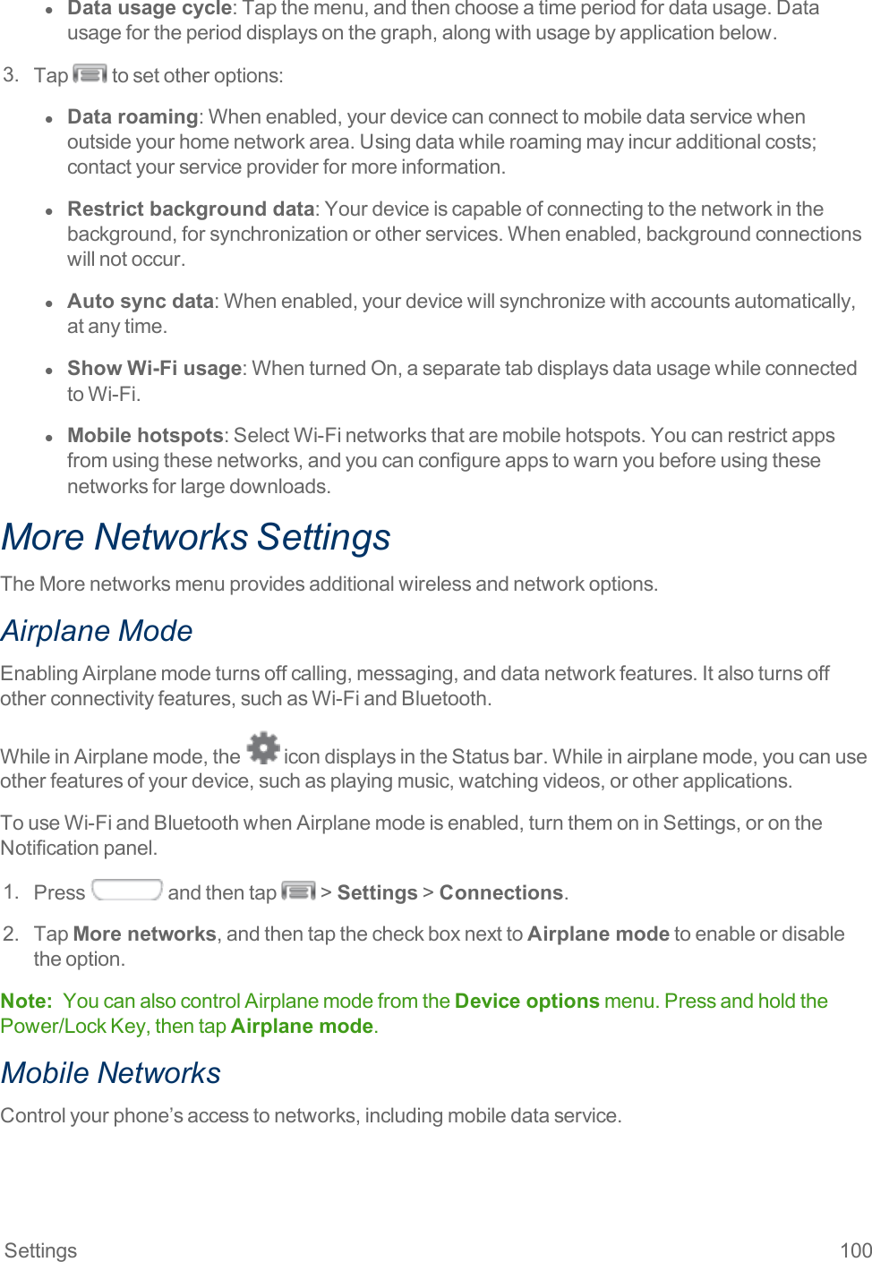 Settings 100l  Data usage cycle:Tapthemenu,andthenchooseatimeperiodfordatausage.Datausagefortheperioddisplaysonthegraph,alongwithusagebyapplicationbelow.3. Tap tosetotheroptions:l  Data roaming:Whenenabled,yourdevicecanconnecttomobiledataservicewhenoutsideyourhomenetworkarea.Usingdatawhileroamingmayincuradditionalcosts;contactyourserviceproviderformoreinformation.l  Restrict background data:Yourdeviceiscapableofconnectingtothenetworkinthebackground,forsynchronizationorotherservices.Whenenabled,backgroundconnectionswillnotoccur.l  Auto sync data:Whenenabled,yourdevicewillsynchronizewithaccountsautomatically,atanytime.l  Show Wi-Fi usage:WhenturnedOn,aseparatetabdisplaysdatausagewhileconnectedtoWi-Fi.l  Mobile hotspots:SelectWi-Finetworksthataremobilehotspots.Youcanrestrictappsfromusingthesenetworks,andyoucanconfigureappstowarnyoubeforeusingthesenetworksforlargedownloads.More Networks SettingsTheMorenetworksmenuprovidesadditionalwirelessandnetworkoptions.Airplane ModeEnablingAirplanemodeturnsoffcalling,messaging,anddatanetworkfeatures.Italsoturnsoffotherconnectivityfeatures,suchasWi-FiandBluetooth.WhileinAirplanemode,the icondisplaysintheStatusbar.Whileinairplanemode,youcanuseotherfeaturesofyourdevice,suchasplayingmusic,watchingvideos,orotherapplications.TouseWi-FiandBluetoothwhenAirplanemodeisenabled,turnthemoninSettings,orontheNotificationpanel.1. Press andthentap &gt;Settings&gt;Connections.2. TapMore networks,andthentapthecheckboxnexttoAirplane modetoenableordisabletheoption.Note: YoucanalsocontrolAirplanemodefromtheDevice optionsmenu.PressandholdthePower/LockKey,thentapAirplane mode.Mobile NetworksControlyourphone’saccesstonetworks,includingmobiledataservice.