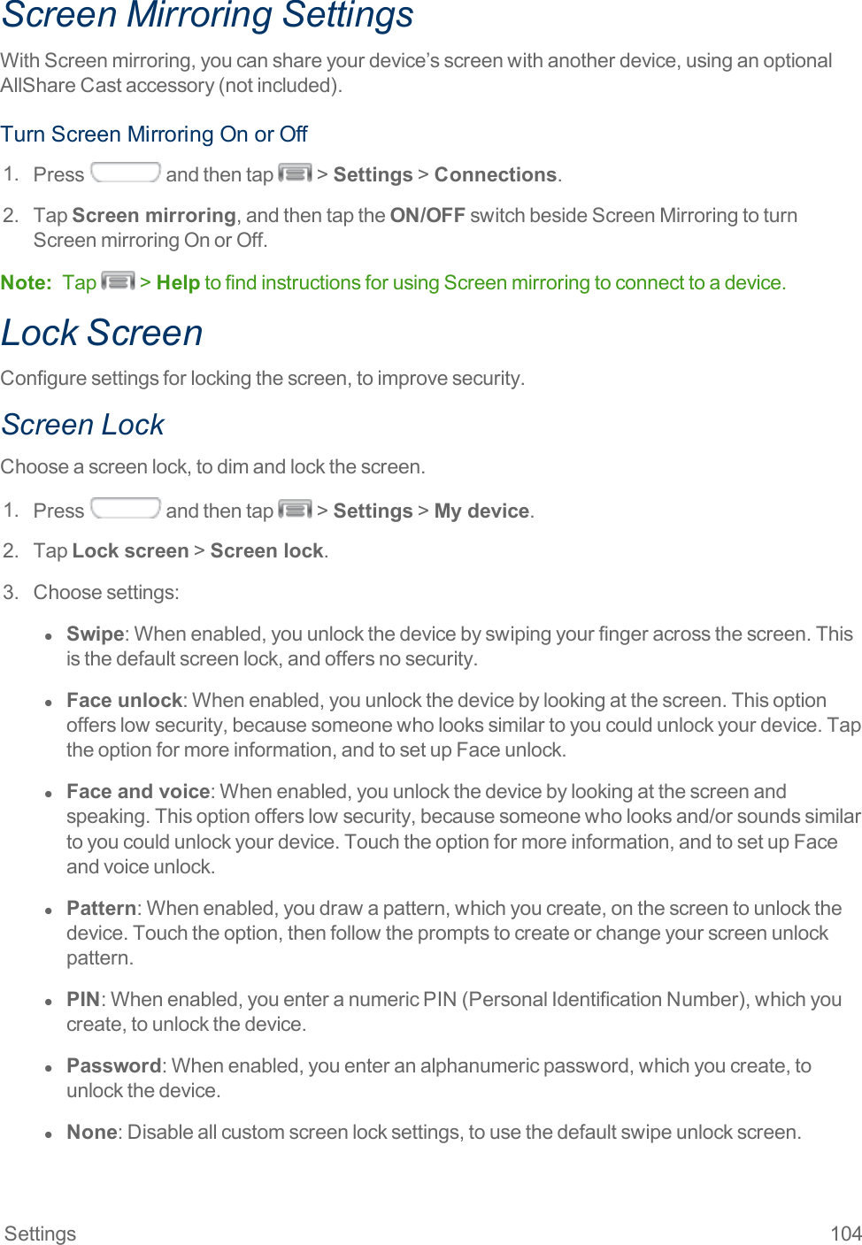 Settings 104Screen Mirroring SettingsWithScreenmirroring,youcanshareyourdevice’sscreenwithanotherdevice,usinganoptionalAllShareCastaccessory(notincluded).TurnScreenMirroringOnorOff1. Press andthentap &gt;Settings&gt;Connections.2. TapScreen mirroring,andthentaptheON/OFFswitchbesideScreenMirroringtoturnScreenmirroringOnorOff.Note: Tap &gt;HelptofindinstructionsforusingScreenmirroringtoconnecttoadevice.Lock ScreenConfiguresettingsforlockingthescreen,toimprovesecurity.Screen LockChooseascreenlock,todimandlockthescreen.1. Press andthentap &gt;Settings&gt;My device.2. TapLock screen&gt;Screen lock.3. Choosesettings:l  Swipe:Whenenabled,youunlockthedevicebyswipingyourfingeracrossthescreen.Thisisthedefaultscreenlock,andoffersnosecurity.l  Face unlock:Whenenabled,youunlockthedevicebylookingatthescreen.Thisoptionofferslowsecurity,becausesomeonewholookssimilartoyoucouldunlockyourdevice.Taptheoptionformoreinformation,andtosetupFaceunlock.l  Face and voice:Whenenabled,youunlockthedevicebylookingatthescreenandspeaking.Thisoptionofferslowsecurity,becausesomeonewholooksand/orsoundssimilartoyoucouldunlockyourdevice.Touchtheoptionformoreinformation,andtosetupFaceandvoiceunlock.l  Pattern:Whenenabled,youdrawapattern,whichyoucreate,onthescreentounlockthedevice.Touchtheoption,thenfollowthepromptstocreateorchangeyourscreenunlockpattern.l  PIN:Whenenabled,youenteranumericPIN(PersonalIdentificationNumber),whichyoucreate,tounlockthedevice.l  Password:Whenenabled,youenteranalphanumericpassword,whichyoucreate,tounlockthedevice.l  None:Disableallcustomscreenlocksettings,tousethedefaultswipeunlockscreen.